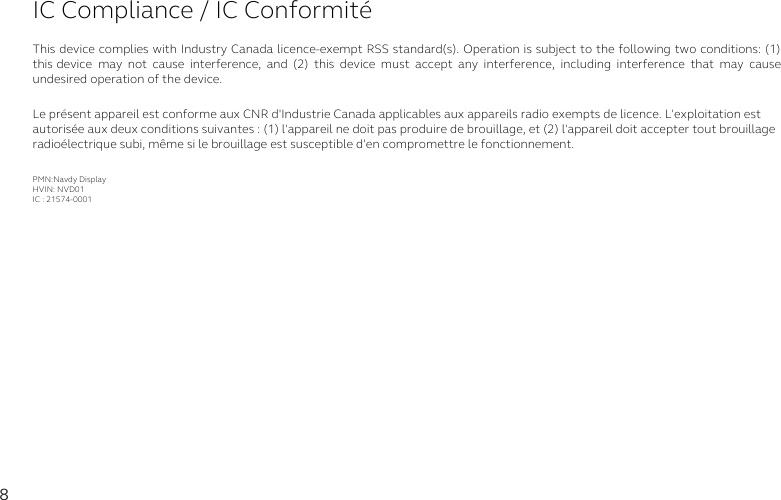 8IC Compliance / IC ConformitéThis device complies with Industry Canada licence-exempt RSS standard(s). Operation is subject to the following two conditions: (1) this device may  not  cause  interference,  and  (2)  this  device  must  accept  any  interference,  including  interference  that  may  cause undesired operation of the device.Le présent appareil est conforme aux CNR d&apos;Industrie Canada applicables aux appareils radio exempts de licence. L&apos;exploitation est autorisée aux deux conditions suivantes : (1) l&apos;appareil ne doit pas produire de brouillage, et (2) l&apos;appareil doit accepter tout brouillage radioélectrique subi, même si le brouillage est susceptible d&apos;en compromettre le fonctionnement.PMN:Navdy DisplayHVIN: NVD01IC : 21574-0001