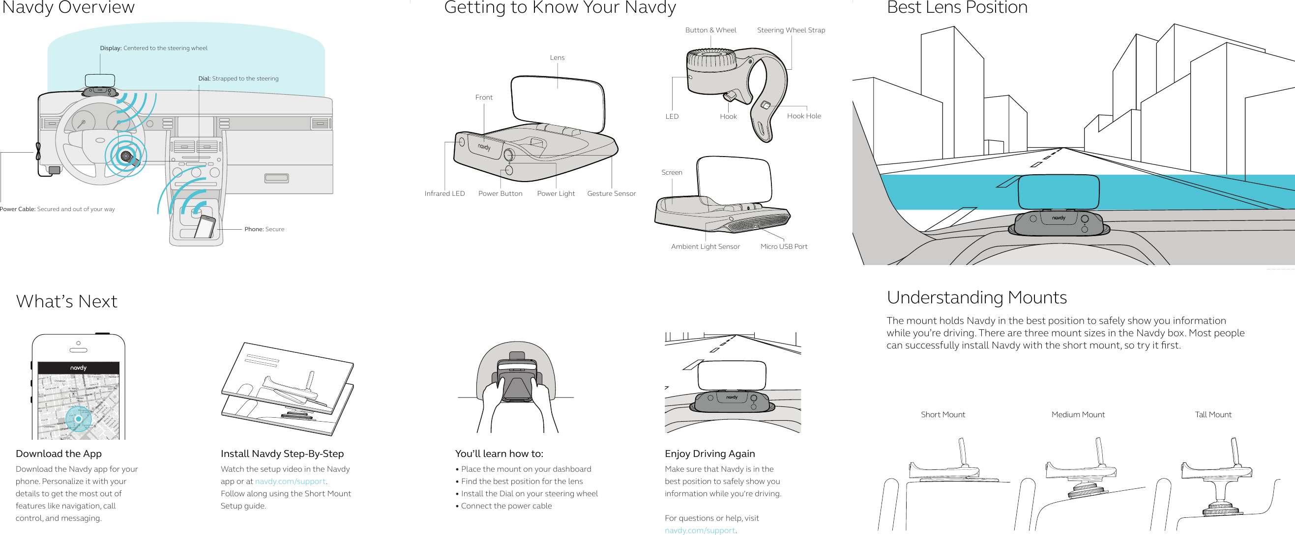 Navdy OverviewWhat’s NextGetting to Know Your Navdy Best Lens PositionUnderstanding MountsThe mount holds Navdy in the best position to safely show you information while you’re driving. There are three mount sizes in the Navdy box. Most people  can successfully install Navdy with the short mount, so try it rst. Download the AppDownload the Navdy app for your phone. Personalize it with your  details to get the most out of  features like navigation, call  control, and messaging.Install Navdy Step-By-StepWatch the setup video in the Navdy app or at navdy.com/support.      Follow along using the Short Mount Setup guide. You’ll learn how to:• Place the mount on your dashboard• Find the best position for the lens• Install the Dial on your steering wheel• Connect the power cableEnjoy Driving AgainMake sure that Navdy is in the best position to safely show you information while you’re driving. For questions or help, visitnavdy.com/support.Display: Centered to the steering wheelPower Cable: Secured and out of your wayDial: Strapped to the steeringPhone: SecureShort Mount Medium Mount Tall  Mo untScreenMicro USB PortAmbient Light SensorLensFrontPower Button Gesture SensorPower LightInfrared LEDLED HookButton &amp; Wheel Steering Wheel StrapHook Hole