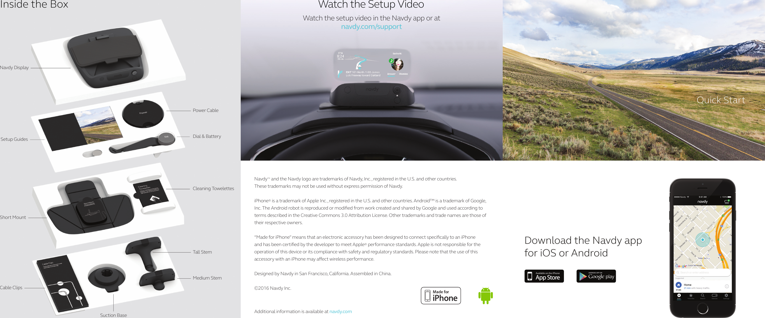 Navdy DisplaySetup GuidesShort MountCable ClipsTall  StemMedium StemCleaning TowelettesSuction BasePower CableDial &amp; BatteryInside the BoxWatch the setup video in the Navdy app or at navdy.com/supportWatch the Setup VideoNavdy™ and the Navdy logo are trademarks of Navdy, Inc., registered in the U.S. and other countries. These trademarks may not be used without express permission of Navdy.iPhone® is a trademark of Apple Inc., registered in the U.S. and other countries. Android™ is a trademark of Google, Inc. The Android robot is reproduced or modied from work created and shared by Google and used according to terms described in the Creative Commons 3.0 Attribution License. Other trademarks and trade names are those of their respective owners.“Made for iPhone” means that an electronic accessory has been designed to connect specically to an iPhone and has been certied by the developer to meet Apple® performance standards. Apple is not responsible for the operation of this device or its compliance with safety and regulatory standards. Please note that the use of this accessory with an iPhone may aect wireless performance.Designed by Navdy in San Francisco, California. Assembled in China.©2016 Navdy Inc. Additional information is available at navdy.comQuick Start