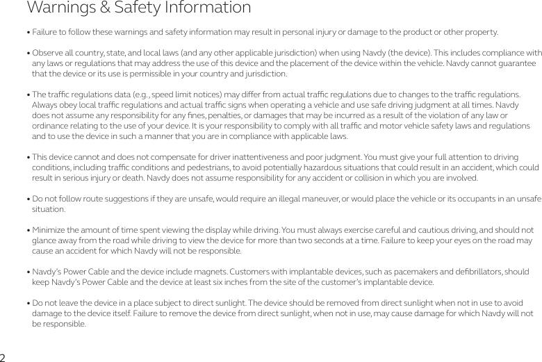 2• Failure to follow these warnings and safety information may result in personal injury or damage to the product or other property. • Observe all country, state, and local laws (and any other applicable jurisdiction) when using Navdy (the device). This includes compliance with      any laws or regulations that may address the use of this device and the placement of the device within the vehicle. Navdy cannot guarantee     that the device or its use is permissible in your country and jurisdiction.  • The trac regulations data (e.g., speed limit notices) may dier from actual trac regulations due to changes to the trac regulations.    Always obey local trac regulations and actual trac signs when operating a vehicle and use safe driving judgment at all times. Navdy     does not assume any responsibility for any nes, penalties, or damages that may be incurred as a result of the violation of any law or    ordinance relating to the use of your device. It is your responsibility to comply with all trac and motor vehicle safety laws and regulations    and to use the device in such a manner that you are in compliance with applicable laws. • This device cannot and does not compensate for driver inattentiveness and poor judgment. You must give your full attention to driving    conditions, including trac conditions and pedestrians, to avoid potentially hazardous situations that could result in an accident, which could    result in serious injury or death. Navdy does not assume responsibility for any accident or collision in which you are involved.• Do not follow route suggestions if they are unsafe, would require an illegal maneuver, or would place the vehicle or its occupants in an unsafe    situation.  • Minimize the amount of time spent viewing the display while driving. You must always exercise careful and cautious driving, and should not    glance away from the road while driving to view the device for more than two seconds at a time. Failure to keep your eyes on the road may       cause an accident for which Navdy will not be responsible.• Navdy’s Power Cable and the device include magnets. Customers with implantable devices, such as pacemakers and debrillators, should     keep Navdy’s Power Cable and the device at least six inches from the site of the customer’s implantable device.• Do not leave the device in a place subject to direct sunlight. The device should be removed from direct sunlight when not in use to avoid    damage to the device itself. Failure to remove the device from direct sunlight, when not in use, may cause damage for which Navdy will not     be responsible.Warnings &amp; Safety Information