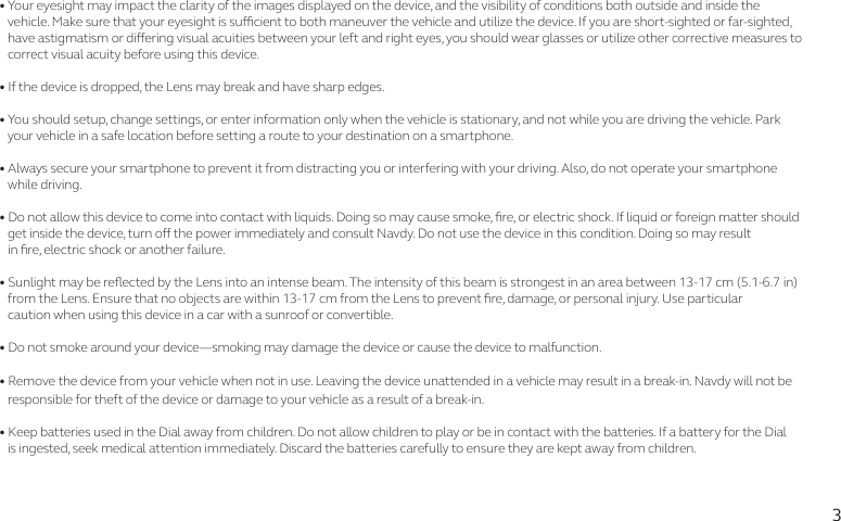 3• Your eyesight may impact the clarity of the images displayed on the device, and the visibility of conditions both outside and inside the      vehicle. Make sure that your eyesight is sucient to both maneuver the vehicle and utilize the device. If you are short-sighted or far-sighted,     have astigmatism or diering visual acuities between your left and right eyes, you should wear glasses or utilize other corrective measures to    correct visual acuity before using this device.• If the device is dropped, the Lens may break and have sharp edges. • You should setup, change settings, or enter information only when the vehicle is stationary, and not while you are driving the vehicle. Park    your vehicle in a safe location before setting a route to your destination on a smartphone. • Always secure your smartphone to prevent it from distracting you or interfering with your driving. Also, do not operate your smartphone    while driving. • Do not allow this device to come into contact with liquids. Doing so may cause smoke, re, or electric shock. If liquid or foreign matter should    get inside the device, turn o the power immediately and consult Navdy. Do not use the device in this condition. Doing so may result    in re, electric shock or another failure.• Sunlight may be reected by the Lens into an intense beam. The intensity of this beam is strongest in an area between 13-17 cm (5.1-6.7 in)     from the Lens. Ensure that no objects are within 13-17 cm from the Lens to prevent re, damage, or personal injury. Use particular     caution when using this device in a car with a sunroof or convertible.• Do not smoke around your device—smoking may damage the device or cause the device to malfunction.• Remove the device from your vehicle when not in use. Leaving the device unattended in a vehicle may result in a break-in. Navdy will not be    responsible for theft of the device or damage to your vehicle as a result of a break-in.• Keep batteries used in the Dial away from children. Do not allow children to play or be in contact with the batteries. If a battery for the Dial     is ingested, seek medical attention immediately. Discard the batteries carefully to ensure they are kept away from children.