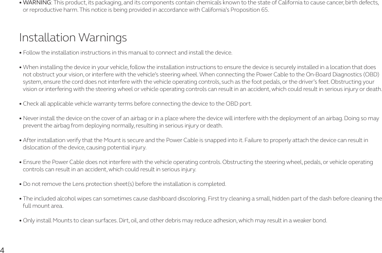 4• WARNING: This product, its packaging, and its components contain chemicals known to the state of California to cause cancer, birth defects,    or reproductive harm. This notice is being provided in accordance with California’s Proposition 65. Installation Warnings• Follow the installation instructions in this manual to connect and install the device. • When installing the device in your vehicle, follow the installation instructions to ensure the device is securely installed in a location that does    not obstruct your vision, or interfere with the vehicle’s steering wheel. When connecting the Power Cable to the On-Board Diagnostics (OBD)    system, ensure the cord does not interfere with the vehicle operating controls, such as the foot pedals, or the driver’s feet. Obstructing your    vision or interfering with the steering wheel or vehicle operating controls can result in an accident, which could result in serious injury or death.• Check all applicable vehicle warranty terms before connecting the device to the OBD port.• Never install the device on the cover of an airbag or in a place where the device will interfere with the deployment of an airbag. Doing so may    prevent the airbag from deploying normally, resulting in serious injury or death. • After installation verify that the Mount is secure and the Power Cable is snapped into it. Failure to properly attach the device can result in          dislocation of the device, causing potential injury.• Ensure the Power Cable does not interfere with the vehicle operating controls. Obstructing the steering wheel, pedals, or vehicle operating    controls can result in an accident, which could result in serious injury.• Do not remove the Lens protection sheet(s) before the installation is completed.• The included alcohol wipes can sometimes cause dashboard discoloring. First try cleaning a small, hidden part of the dash before cleaning the    full mount area. • Only install Mounts to clean surfaces. Dirt, oil, and other debris may reduce adhesion, which may result in a weaker bond.