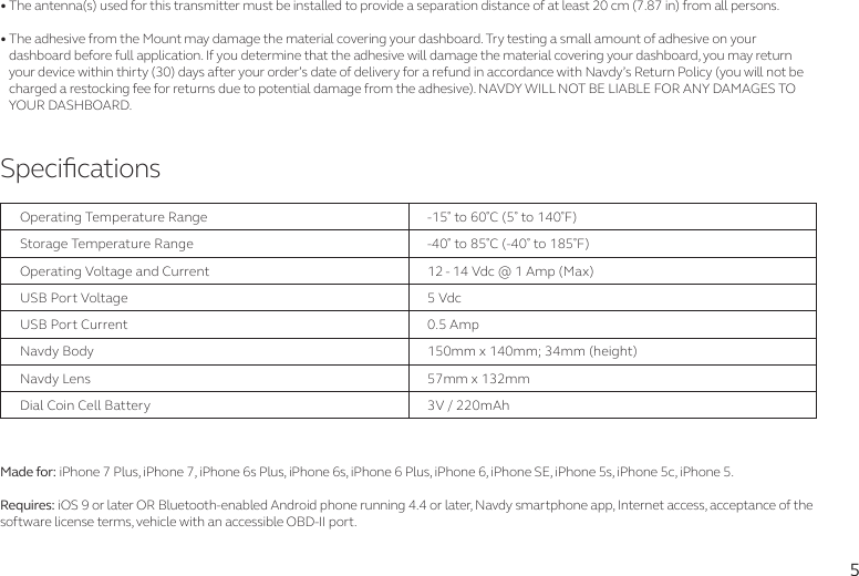 5SpecicationsOperating Temperature RangeStorage Temperature RangeUSB Port VoltageUSB Port CurrentNavdy BodyDial Coin Cell BatteryNavdy LensOperating Voltage and Current-15 to 60C (5 to 140F)-40 to 85C (-40 to 185F)5 Vdc0.5 Amp150mm x 140mm; 34mm (height)3V / 220mAh57mm x 132mm12 - 14 Vdc @ 1 Amp (Max) • The antenna(s) used for this transmitter must be installed to provide a separation distance of at least 20 cm (7.87 in) from all persons.• The adhesive from the Mount may damage the material covering your dashboard. Try testing a small amount of adhesive on your     dashboard before full application. If you determine that the adhesive will damage the material covering your dashboard, you may return      your device within thirty (30) days after your order’s date of delivery for a refund in accordance with Navdy’s Return Policy (you will not be     charged a restocking fee for returns due to potential damage from the adhesive). NAVDY WILL NOT BE LIABLE FOR ANY DAMAGES TO     YOUR DASHBOARD.Made for: iPhone 7 Plus, iPhone 7, iPhone 6s Plus, iPhone 6s, iPhone 6 Plus, iPhone 6, iPhone SE, iPhone 5s, iPhone 5c, iPhone 5.Requires: iOS 9 or later OR Bluetooth-enabled Android phone running 4.4 or later, Navdy smartphone app, Internet access, acceptance of the software license terms, vehicle with an accessible OBD-II port.