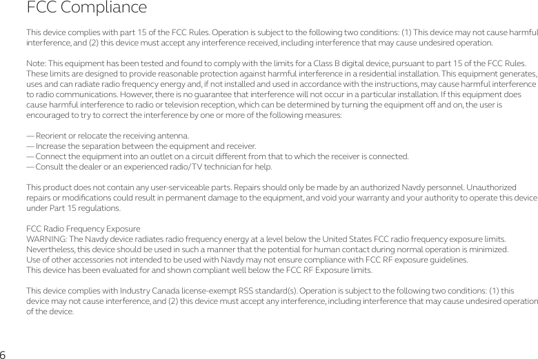 6FCC ComplianceThis device complies with part 15 of the FCC Rules. Operation is subject to the following two conditions: (1) This device may not cause harmful interference, and (2) this device must accept any interference received, including interference that may cause undesired operation.Note: This equipment has been tested and found to comply with the limits for a Class B digital device, pursuant to part 15 of the FCC Rules. These limits are designed to provide reasonable protection against harmful interference in a residential installation. This equipment generates, uses and can radiate radio frequency energy and, if not installed and used in accordance with the instructions, may cause harmful interference to radio communications. However, there is no guarantee that interference will not occur in a particular installation. If this equipment does cause harmful interference to radio or television reception, which can be determined by turning the equipment o and on, the user is encouraged to try to correct the interference by one or more of the following measures:— Reorient or relocate the receiving antenna.— Increase the separation between the equipment and receiver.— Connect the equipment into an outlet on a circuit dierent from that to which the receiver is connected.— Consult the dealer or an experienced radio/TV technician for help.This product does not contain any user-serviceable parts. Repairs should only be made by an authorized Navdy personnel. Unauthorized repairs or modications could result in permanent damage to the equipment, and void your warranty and your authority to operate this device under Part 15 regulations.FCC Radio Frequency ExposureWARNING: The Navdy device radiates radio frequency energy at a level below the United States FCC radio frequency exposure limits.Nevertheless, this device should be used in such a manner that the potential for human contact during normal operation is minimized.Use of other accessories not intended to be used with Navdy may not ensure compliance with FCC RF exposure guidelines. This device has been evaluated for and shown compliant well below the FCC RF Exposure limits.This device complies with Industry Canada license-exempt RSS standard(s). Operation is subject to the following two conditions: (1) thisdevice may not cause interference, and (2) this device must accept any interference, including interference that may cause undesired operation of the device.