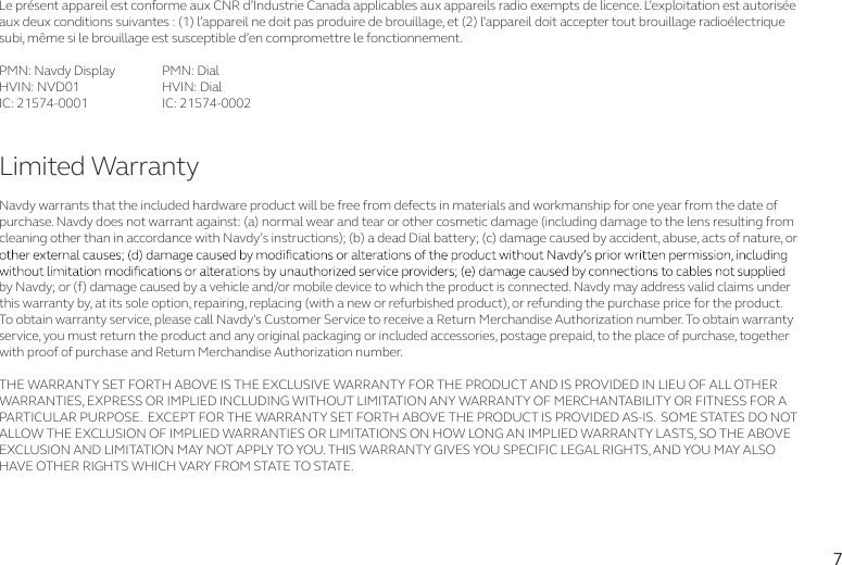 7Le présent appareil est conforme aux CNR d’Industrie Canada applicables aux appareils radio exempts de licence. L’exploitation est autorisée aux deux conditions suivantes : (1) l’appareil ne doit pas produire de brouillage, et (2) l’appareil doit accepter tout brouillage radioélectriquesubi, même si le brouillage est susceptible d’en compromettre le fonctionnement.PMN: Navdy Display  PMN: DialHVIN: NVD01   HVIN: DialIC: 21574-0001  IC: 21574-0002Navdy warrants that the included hardware product will be free from defects in materials and workmanship for one year from the date of purchase. Navdy does not warrant against: (a) normal wear and tear or other cosmetic damage (including damage to the lens resulting from cleaning other than in accordance with Navdy’s instructions); (b) a dead Dial battery; (c) damage caused by accident, abuse, acts of nature, or by Navdy; or (f) damage caused by a vehicle and/or mobile device to which the product is connected. Navdy may address valid claims under this warranty by, at its sole option, repairing, replacing (with a new or refurbished product), or refunding the purchase price for the product. To obtain warranty service, please call Navdy&apos;s Customer Service to receive a Return Merchandise Authorization number. To obtain warranty service, you must return the product and any original packaging or included accessories, postage prepaid, to the place of purchase, together with proof of purchase and Return Merchandise Authorization number.THE WARRANTY SET FORTH ABOVE IS THE EXCLUSIVE WARRANTY FOR THE PRODUCT AND IS PROVIDED IN LIEU OF ALL OTHER WARRANTIES, EXPRESS OR IMPLIED INCLUDING WITHOUT LIMITATION ANY WARRANTY OF MERCHANTABILITY OR FITNESS FOR A PARTICULAR PURPOSE.  EXCEPT FOR THE WARRANTY SET FORTH ABOVE THE PRODUCT IS PROVIDED AS-IS.  SOME STATES DO NOT ALLOW THE EXCLUSION OF IMPLIED WARRANTIES OR LIMITATIONS ON HOW LONG AN IMPLIED WARRANTY LASTS, SO THE ABOVE EXCLUSION AND LIMITATION MAY NOT APPLY TO YOU. THIS WARRANTY GIVES YOU SPECIFIC LEGAL RIGHTS, AND YOU MAY ALSO HAVE OTHER RIGHTS WHICH VARY FROM STATE TO STATE. Limited Warranty