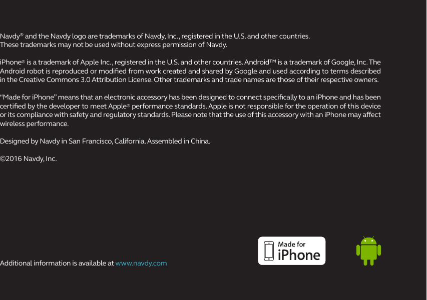 Navdy® and the Navdy logo are trademarks of Navdy, Inc., registered in the U.S. and other countries. These trademarks may not be used without express permission of Navdy.iPhone® is a trademark of Apple Inc., registered in the U.S. and other countries. Android™ is a trademark of Google, Inc. The Android robot is reproduced or modied from work created and shared by Google and used according to terms described in the Creative Commons 3.0 Attribution License. Other trademarks and trade names are those of their respective owners.“Made for iPhone” means that an electronic accessory has been designed to connect specically to an iPhone and has been certied by the developer to meet Apple® performance standards. Apple is not responsible for the operation of this device or its compliance with safety and regulatory standards. Please note that the use of this accessory with an iPhone may aect wireless performance.Designed by Navdy in San Francisco, California. Assembled in China.©2016 Navdy, Inc. Additional information is available at www.navdy.com  