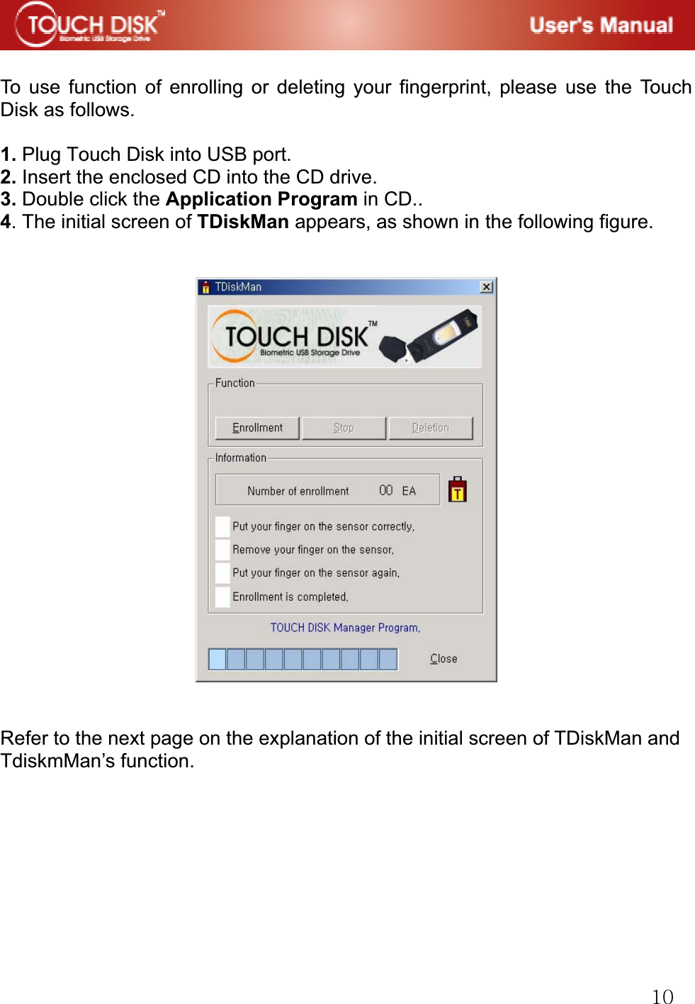 GXWGGTo use function of enrolling or deleting your fingerprint, please use the Touch Disk as follows. 1. Plug Touch Disk into USB port. 2. Insert the enclosed CD into the CD drive. 3. Double click the Application Program in CD.. 4. The initial screen of TDiskMan appears, as shown in the following figure. Refer to the next page on the explanation of the initial screen of TDiskMan and TdiskmMan&rsquo;s function.G