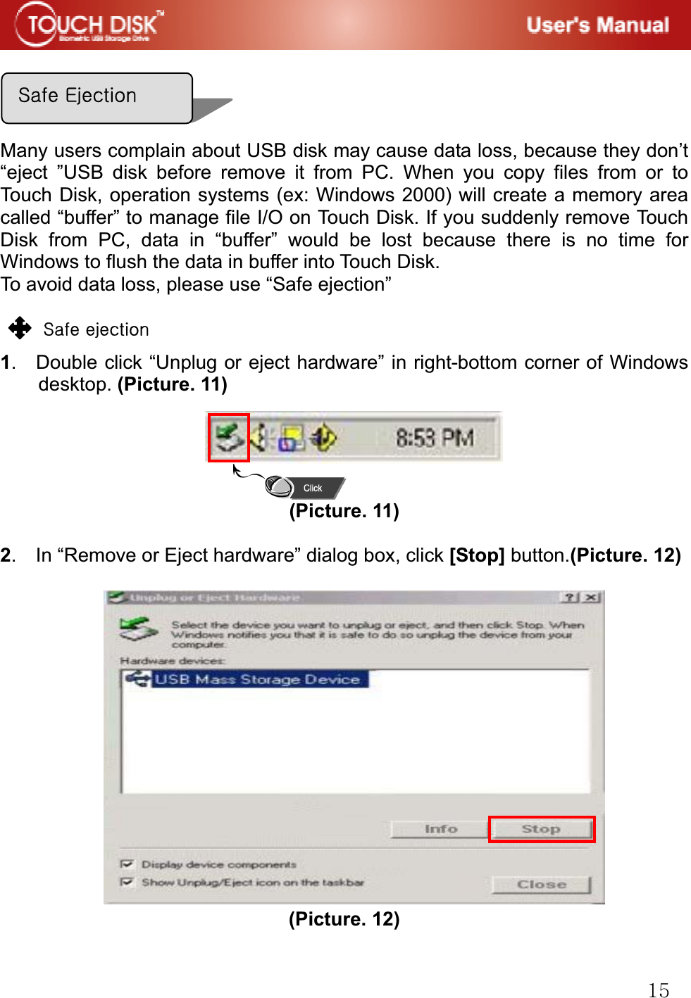 GX\Many users complain about USB disk may cause data loss, because they don&rsquo;t &ldquo;eject &rdquo;USB disk before remove it from PC. When you copy files from or to Touch Disk, operation systems (ex: Windows 2000) will create a memory area called &ldquo;buffer&rdquo; to manage file I/O on Touch Disk. If you suddenly remove Touch Disk from PC, data in &ldquo;buffer&rdquo; would be lost because there is no time for Windows to flush the data in buffer into Touch Disk.   To avoid data loss, please use &ldquo;Safe ejection&rdquo; GG zGGG1.  Double click &ldquo;Unplug or eject hardware&rdquo; in right-bottom corner of Windows desktop. (Picture. 11) G(Picture. 11) 2.    In &ldquo;Remove or Eject hardware&rdquo; dialog box, click [Stop] button.(Picture. 12) GGGGGGGGGG(Picture. 12)zGlG