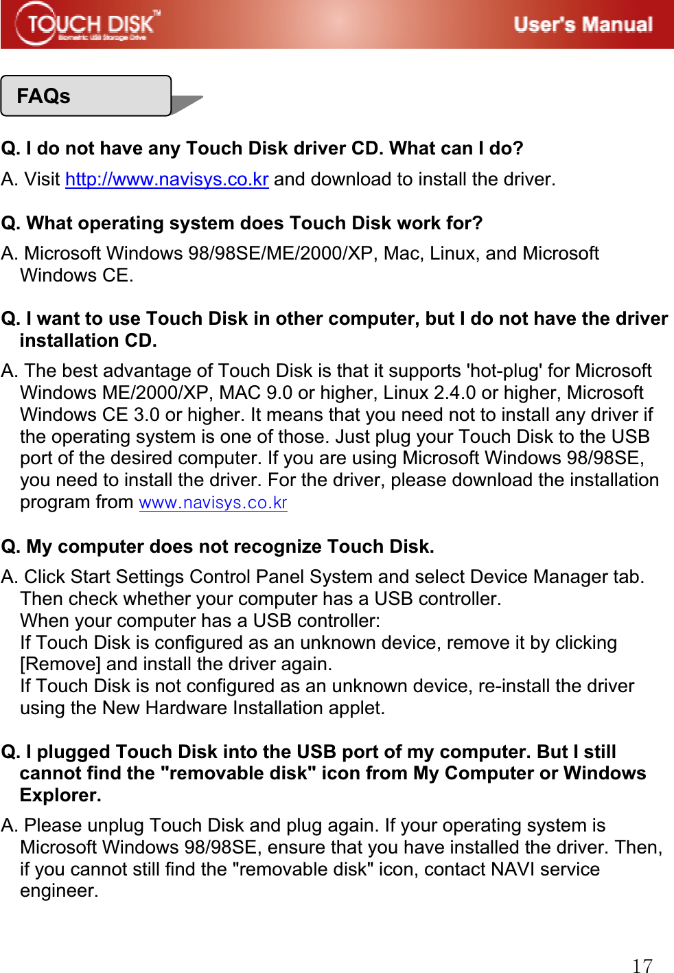 GX^GGGG GGQ. I do not have any Touch Disk driver CD. What can I do? A. Visit http://www.navisys.co.kr and download to install the driver. GQ. What operating system does Touch Disk work for? A. Microsoft Windows 98/98SE/ME/2000/XP, Mac, Linux, and Microsoft Windows CE.GGQ. I want to use Touch Disk in other computer, but I do not have the driver installation CD. A. The best advantage of Touch Disk is that it supports 'hot-plug' for Microsoft Windows ME/2000/XP, MAC 9.0 or higher, Linux 2.4.0 or higher, Microsoft Windows CE 3.0 or higher. It means that you need not to install any driver if the operating system is one of those. Just plug your Touch Disk to the USB port of the desired computer. If you are using Microsoft Windows 98/98SE, you need to install the driver. For the driver, please download the installation program from UUUGGQ. My computer does not recognize Touch Disk. A. Click Start Settings Control Panel System and select Device Manager tab. Then check whether your computer has a USB controller. When your computer has a USB controller: If Touch Disk is configured as an unknown device, remove it by clicking [Remove] and install the driver again. If Touch Disk is not configured as an unknown device, re-install the driver using the New Hardware Installation applet.GGQ. I plugged Touch Disk into the USB port of my computer. But I still cannot find the "removable disk" icon from My Computer or Windows Explorer. A. Please unplug Touch Disk and plug again. If your operating system is Microsoft Windows 98/98SE, ensure that you have installed the driver. Then, if you cannot still find the "removable disk" icon, contact NAVI service engineer.GFAQs