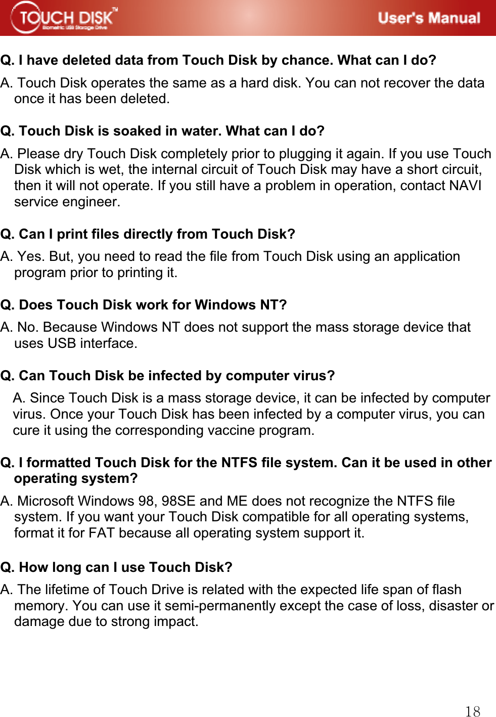 GX_GGQ. I have deleted data from Touch Disk by chance. What can I do? A. Touch Disk operates the same as a hard disk. You can not recover the data once it has been deleted.GGQ. Touch Disk is soaked in water. What can I do? A. Please dry Touch Disk completely prior to plugging it again. If you use Touch Disk which is wet, the internal circuit of Touch Disk may have a short circuit, then it will not operate. If you still have a problem in operation, contact NAVI service engineer. GQ. Can I print files directly from Touch Disk? A. Yes. But, you need to read the file from Touch Disk using an application program prior to printing it.GGQ. Does Touch Disk work for Windows NT? A. No. Because Windows NT does not support the mass storage device that uses USB interface.GGQ. Can Touch Disk be infected by computer virus? A. Since Touch Disk is a mass storage device, it can be infected by computer virus. Once your Touch Disk has been infected by a computer virus, you can cure it using the corresponding vaccine program. GQ. I formatted Touch Disk for the NTFS file system. Can it be used in other operating system? A. Microsoft Windows 98, 98SE and ME does not recognize the NTFS file system. If you want your Touch Disk compatible for all operating systems, format it for FAT because all operating system support it.GGQ. How long can I use Touch Disk? A. The lifetime of Touch Drive is related with the expected life span of flash memory. You can use it semi-permanently except the case of loss, disaster or damage due to strong impact.GGGG