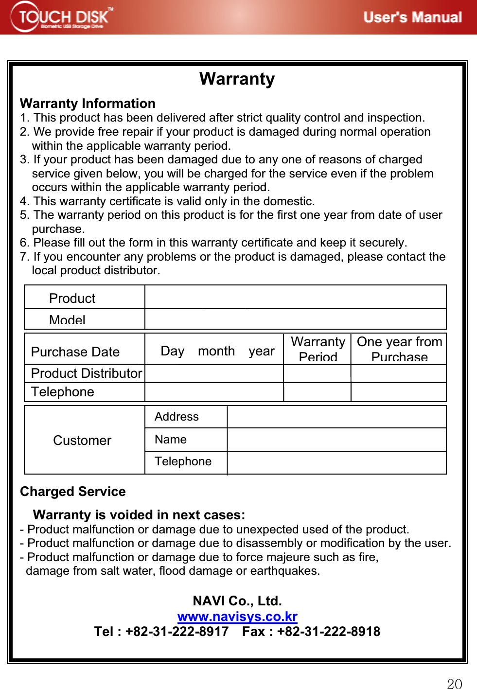 GYWGGGWarrantyGWarranty Information 1. This product has been delivered after strict quality control and inspection. 2. We provide free repair if your product is damaged during normal operation within the applicable warranty period. 3. If your product has been damaged due to any one of reasons of charged service given below, you will be charged for the service even if the problem occurs within the applicable warranty period. 4. This warranty certificate is valid only in the domestic. 5. The warranty period on this product is for the first one year from date of user purchase. 6. Please fill out the form in this warranty certificate and keep it securely. 7. If you encounter any problems or the product is damaged, please contact the local product distributor.Charged Service Warranty is voided in next cases: - Product malfunction or damage due to unexpected used of the product. - Product malfunction or damage due to disassembly or modification by the user.- Product malfunction or damage due to force majeure such as fire,   damage from salt water, flood damage or earthquakes.NAVI Co., Ltd. www.navisys.co.krTel : +82-31-222-8917    Fax : +82-31-222-8918GProductModelPurchase Date Product DistributorTelephoneCustomerGAddress NameTelephoneDay month year WarrantyPeriodOne year from Purchase