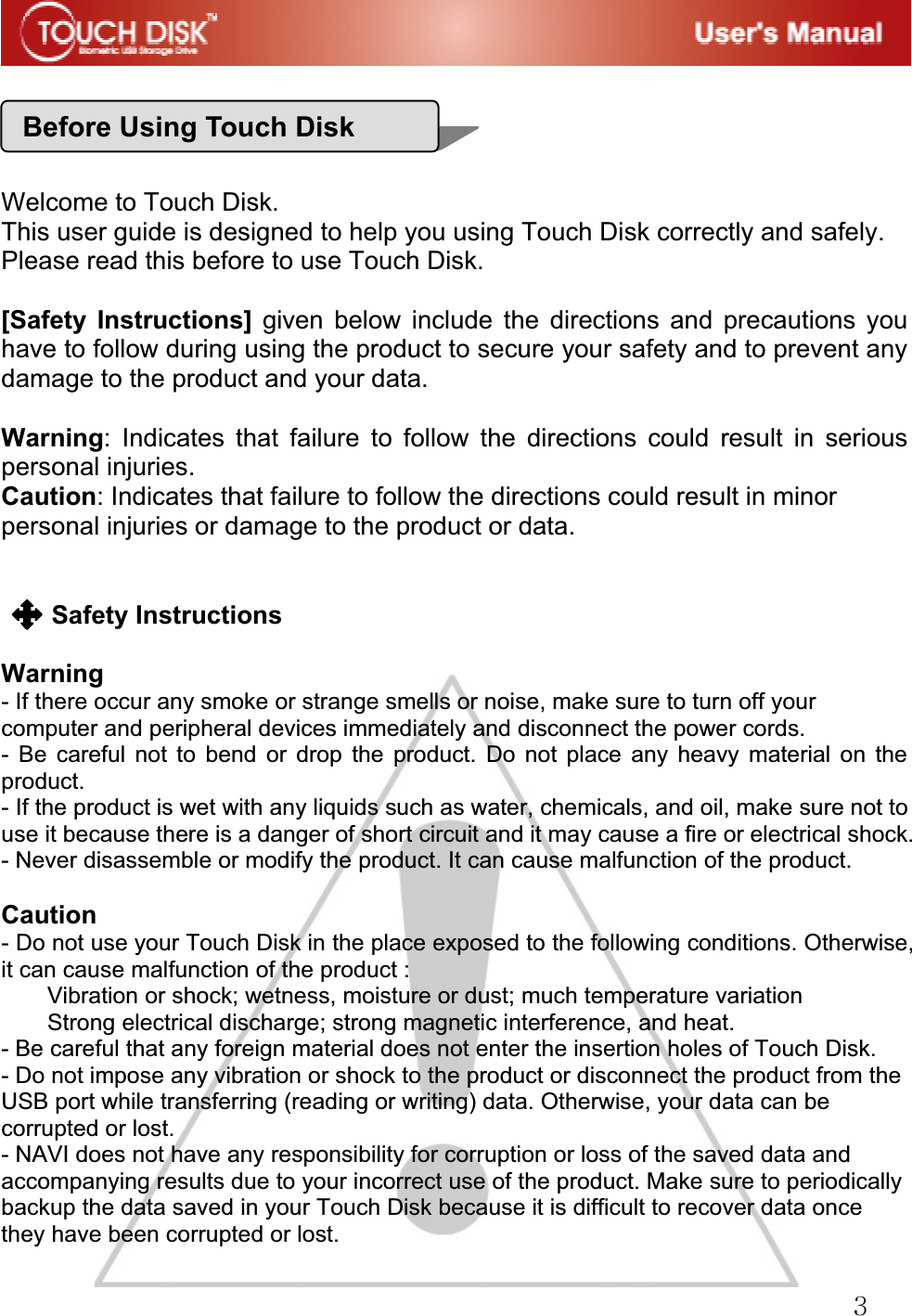 GZGGGGGGWelcome to Touch Disk. This user guide is designed to help you using Touch Disk correctly and safely. Please read this before to use Touch Disk. [Safety Instructions] given below include the directions and precautions you have to follow during using the product to secure your safety and to prevent any damage to the product and your data. Warning: Indicates that failure to follow the directions could result in serious personal injuries. Caution: Indicates that failure to follow the directions could result in minor personal injuries or damage to the product or data.GGSafety Instructions Warning- If there occur any smoke or strange smells or noise, make sure to turn off your computer and peripheral devices immediately and disconnect the power cords. - Be careful not to bend or drop the product. Do not place any heavy material on the product. - If the product is wet with any liquids such as water, chemicals, and oil, make sure not to use it because there is a danger of short circuit and it may cause a fire or electrical shock. - Never disassemble or modify the product. It can cause malfunction of the product. Caution- Do not use your Touch Disk in the place exposed to the following conditions. Otherwise, it can cause malfunction of the product : Vibration or shock; wetness, moisture or dust; much temperature variation Strong electrical discharge; strong magnetic interference, and heat. - Be careful that any foreign material does not enter the insertion holes of Touch Disk. - Do not impose any vibration or shock to the product or disconnect the product from the USB port while transferring (reading or writing) data. Otherwise, your data can be corrupted or lost. - NAVI does not have any responsibility for corruption or loss of the saved data and accompanying results due to your incorrect use of the product. Make sure to periodically backup the data saved in your Touch Disk because it is difficult to recover data once they have been corrupted or lost. Before Using Touch Disk