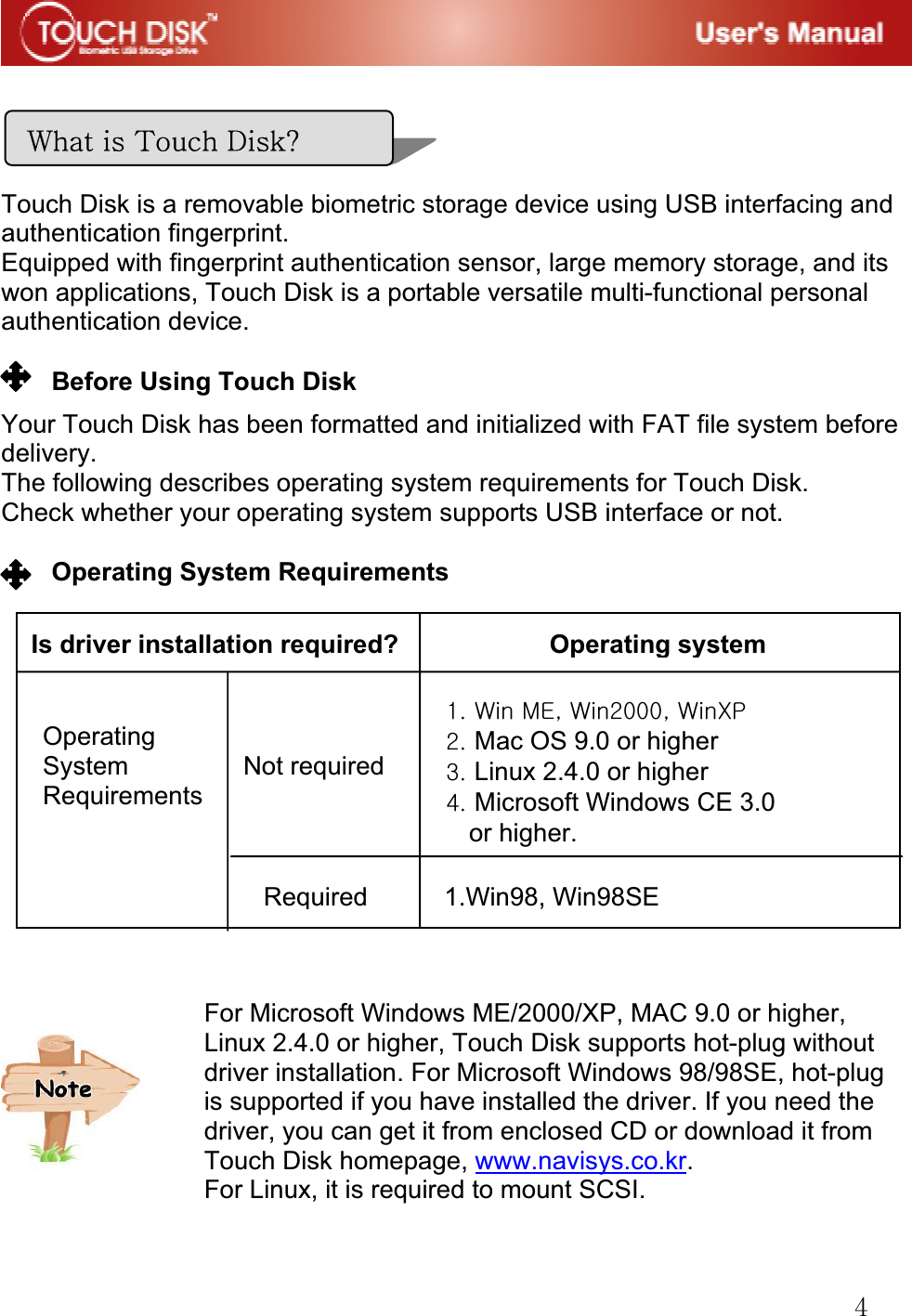 G[GGGGGGTouch Disk is a removable biometric storage device using USB interfacing and authentication fingerprint. Equipped with fingerprint authentication sensor, large memory storage, and its won applications, Touch Disk is a portable versatile multi-functional personal authentication device.GGBefore Using Touch Disk GYour Touch Disk has been formatted and initialized with FAT file system before delivery.The following describes operating system requirements for Touch Disk. Check whether your operating system supports USB interface or not.GGGGGGGOperating System Requirements GGGGGGGGGGGGGGGGGGGGGGGGGGGGGGGGGGGGGGG~GG{GkfGIs driver installation required? Operating systemRequired      1.Win98, Win98SEXUG~GtlSG~YWWWSG~wGYUGMac OS 9.0 or higherGZUGLinux 2.4.0 or higherG[UGMicrosoft Windows CE 3.0 or higher.GOperatingSystem         Not requiredRequirementsFor Microsoft Windows ME/2000/XP, MAC 9.0 or higher, Linux 2.4.0 or higher, Touch Disk supports hot-plug without driver installation. For Microsoft Windows 98/98SE, hot-plug is supported if you have installed the driver. If you need the driver, you can get it from enclosed CD or download it from Touch Disk homepage, www.navisys.co.kr.For Linux, it is required to mount SCSI. G