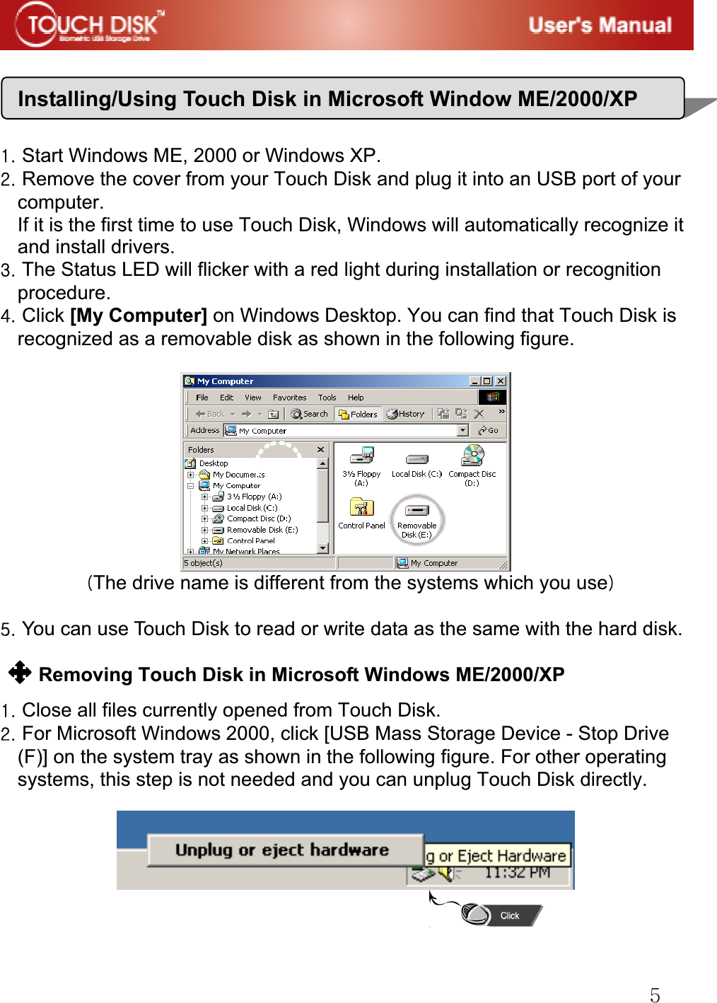 G\GGGV|GGGtG~GtlVYWWWVwGGGXUGStart Windows ME, 2000 or Windows XP.GYUGRemove the cover from your Touch Disk and plug it into an USB port of your   computer. If it is the first time to use Touch Disk, Windows will automatically recognize it and install drivers.GZUGThe Status LED will flicker with a red light during installation or recognition procedure.G[UGClick [My Computer] on Windows Desktop. You can find that Touch Disk is recognized as a removable disk as shown in the following figure.GGGGOThe drive name is different from the systems which you usePGG\UGYou can use Touch Disk to read or write data as the same with the hard disk.GGRemoving Touch Disk in Microsoft Windows ME/2000/XP GXUGClose all files currently opened from Touch Disk.GYUGFor Microsoft Windows 2000, click [USB Mass Storage Device - Stop Drive (F)] on the system tray as shown in the following figure. For other operating systems, this step is not needed and you can unplug Touch Disk directly.GGGGGGInstalling/Using Touch Disk in Microsoft Window ME/2000/XP