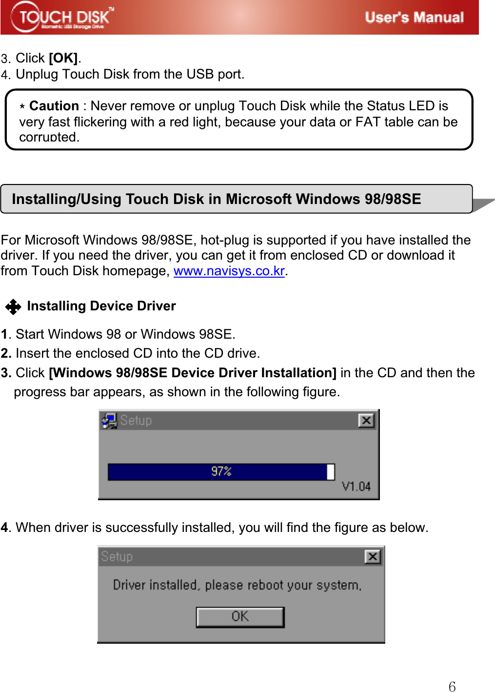 G]GGZUGClick [OK].G[UGUnplug Touch Disk from the USB port.GGGGGGGGGFor Microsoft Windows 98/98SE, hot-plug is supported if you have installed the driver. If you need the driver, you can get it from enclosed CD or download it from Touch Disk homepage, www.navisys.co.kr.GGInstalling Device Driver G1. Start Windows 98 or Windows 98SE. 2. Insert the enclosed CD into the CD drive. 3. Click [Windows 98/98SE Device Driver Installation] in the CD and then the progress bar appears, as shown in the following figure. 4. When driver is successfully installed, you will find the figure as below.GGGGGGQGCaution : Never remove or unplug Touch Disk while the Status LED is very fast flickering with a red light, because your data or FAT table can be corrupted.Installing/Using Touch Disk in Microsoft Windows 98/98SE