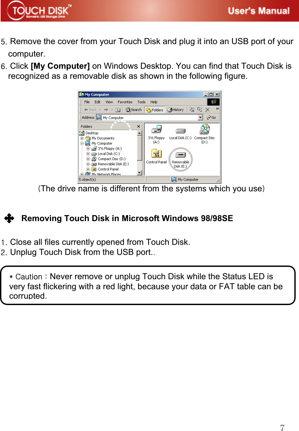 G^GG\UGRemove the cover from your Touch Disk and plug it into an USB port of your computer.G]UGClick [My Computer] on Windows Desktop. You can find that Touch Disk is recognized as a removable disk as shown in the following figure.GGGGOThe drive name is different from the systems which you usePGGGRemoving Touch Disk in Microsoft Windows 98/98SE GGXUGClose all files currently opened from Touch Disk.GYUGUnplug Touch Disk from the USB port.UGGGGGGGGGGGGGGGGQGjGaGNever remove or unplug Touch Disk while the Status LED is very fast flickering with a red light, because your data or FAT table can be corrupted. G