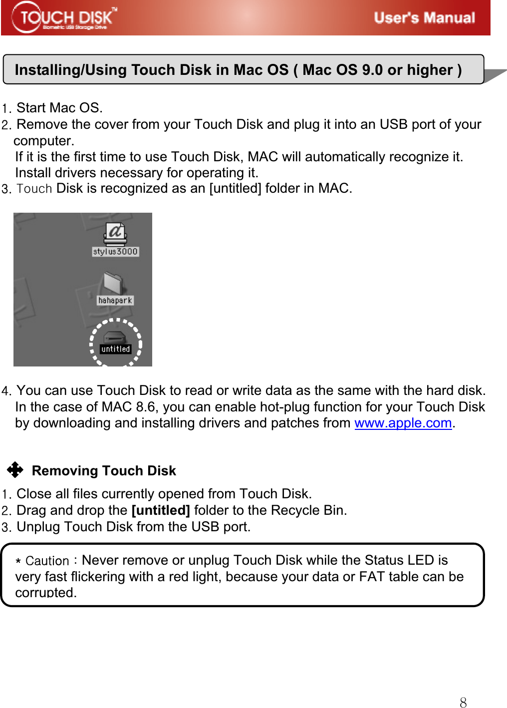G_GGGGGXUGStart Mac OS.GYUGRemove the cover from your Touch Disk and plug it into an USB port of your computer. If it is the first time to use Touch Disk, MAC will automatically recognize it. Install drivers necessary for operating it.GZUG{ Disk is recognized as an [untitled] folder in MAC.GGGG[UGYou can use Touch Disk to read or write data as the same with the hard disk. In the case of MAC 8.6, you can enable hot-plug function for your Touch Disk by downloading and installing drivers and patches from www.apple.com.GGGGRemoving Touch Disk   GXUGClose all files currently opened from Touch Disk.GYUGDrag and drop the [untitled] folder to the Recycle Bin.GZUGUnplug Touch Disk from the USB port.GGGGGGGGInstalling/Using Touch Disk in Mac OS ( Mac OS 9.0 or higher)QGjGaGNever remove or unplug Touch Disk while the Status LED is very fast flickering with a red light, because your data or FAT table can be corrupted. G