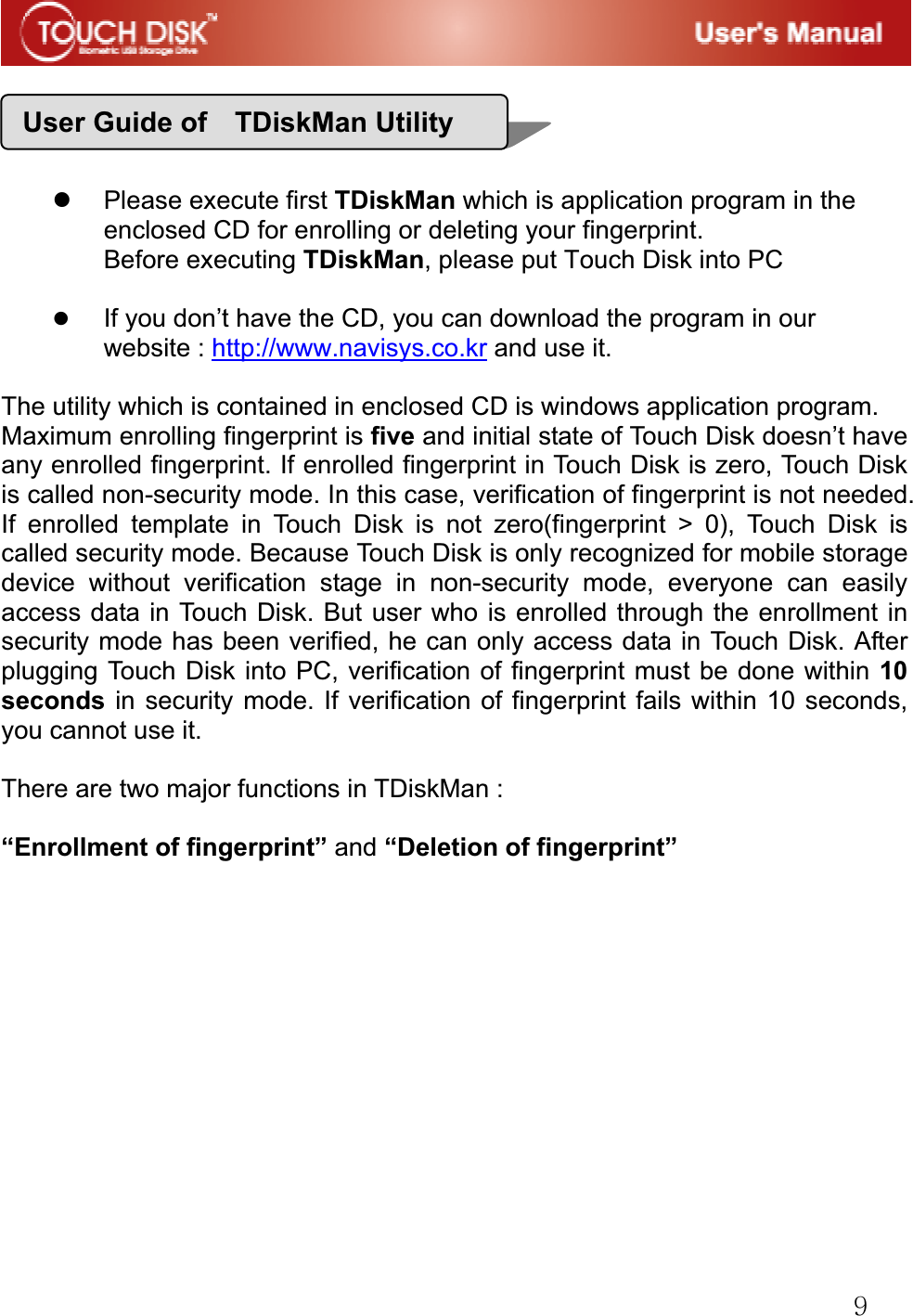 G`GGGGGz Please execute first TDiskMan which is application program in the enclosed CD for enrolling or deleting your fingerprint. Before executing TDiskMan, please put Touch Disk into PC z If you don&rsquo;t have the CD, you can download the program in our website : http://www.navisys.co.kr and use it.The utility which is contained in enclosed CD is windows application program.   Maximum enrolling fingerprint is five and initial state of Touch Disk doesn&rsquo;t have any enrolled fingerprint. If enrolled fingerprint in Touch Disk is zero, Touch Disk is called non-security mode. In this case, verification of fingerprint is not needed. If enrolled template in Touch Disk is not zero(fingerprint > 0), Touch Disk is called security mode. Because Touch Disk is only recognized for mobile storage device without verification stage in non-security mode, everyone can easily access data in Touch Disk. But user who is enrolled through the enrollment in security mode has been verified, he can only access data in Touch Disk. After plugging Touch Disk into PC, verification of fingerprint must be done within 10 seconds in security mode. If verification of fingerprint fails within 10 seconds, you cannot use it. There are two major functions in TDiskMan :   &ldquo;Enrollment of fingerprint&rdquo; and &ldquo;Deletion of fingerprint&rdquo;GGGGGGGGGGUser Guide of    TDiskMan Utility