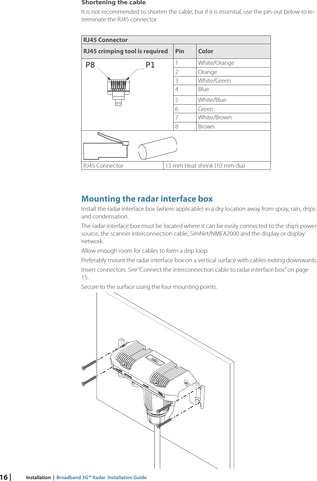 16 | Installation  |  Broadband 3G™ Radar  Installation GuideShortening the cableIt is not recommended to shorten the cable, but if it is essential, use the pin-out below to re-terminate the RJ45 connector RJ45 ConnectorRJ45 crimping tool is required Pin ColorP1P8 1 White/Orange2 Orange3 White/Green4 Blue5 White/Blue6 Green7 White/Brown 8Brown       RJ45 Connector 15 mm Heat shrink (10 mm dia)Mounting the radar interface boxInstall the radar interface box (where applicable) in a dry location away from spray, rain, drips and condensation.  The radar interface box must be located where it can be easily connected to the ship’s power source, the scanner interconnection cable, SimNet/NMEA2000 and the display or display network. Allow enough room for cables to form a drip loop.Preferably mount the radar interface box on a vertical surface with cables exiting downwards.Insert connectors . See “Connect the interconnection cable to radar interface box” on page 15.Secure to the surface using the four mounting points. 
