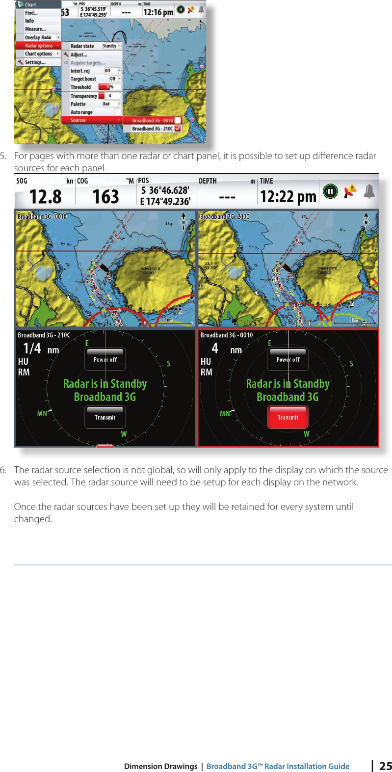 |  25 Dimension Drawings  |  Broadband 3G™ Radar Installation Guide5.  For pages with more than one radar or chart panel, it is possible to set up diﬀ erence radar sources for each panel.6.  The radar source selection is not global, so will only apply to the display on which the source was selected. The radar source will need to be setup for each display on the network.Once the radar sources have been set up they will be retained for every system until changed.