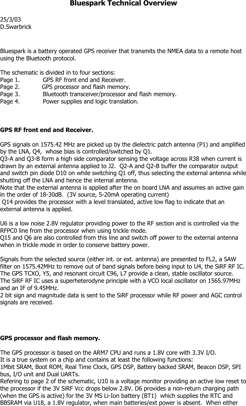 Bluespark Technical Overview  25/3/03 D.Swarbrick   Bluespark is a battery operated GPS receiver that transmits the NMEA data to a remote host using the Bluetooth protocol.  The schematic is divided in to four sections: Page 1.   GPS RF front end and Receiver. Page 2.            GPS processor and flash memory. Page 3.   Bluetooth transceiver/processor and flash memory. Page 4.   Power supplies and logic translation.    GPS RF front end and Receiver.  GPS signals on 1575.42 MHz are picked up by the dielectric patch antenna (P1) and amplified by the LNA, Q4,  whose bias is controlled/switched by Q1. Q3-A and Q3-B form a high side comparator sensing the voltage across R38 when current is drawn by an external antenna applied to J2.  Q2-A and Q2-B buffer the comparator output and switch pin diode D10 on while switching Q1 off, thus selecting the external antenna while shutting off the LNA and hence the internal antenna. Note that the external antenna is applied after the on board LNA and assumes an active gain in the order of 18-30dB.  (3V source, 5-20mA operating current)  Q14 provides the processor with a level translated, active low flag to indicate that an external antenna is applied.  U6 is a low noise 2.8V regulator providing power to the RF section and is controlled via the RFPC0 line from the processor when using trickle mode. Q15 and Q6 are also controlled from this line and switch off power to the external antenna when in trickle mode in order to conserve battery power.  Signals from the selected source (either int. or ext. antenna) are presented to FL2, a SAW filter on 1575.42MHz to remove out of band signals before being input to U4, the SiRF RF IC.  The GPS TCXO, Y5, and resonant circuit C96, L7 provide a clean, stable oscillator source. The SiRF RF IC uses a superheterodyne principle with a VCO local oscillator on 1565.97MHz and an IF of 9.45MHz.  2 bit sign and magnitude data is sent to the SiRF processor while RF power and AGC control signals are received.     GPS processor and flash memory.  The GPS processor is based on the ARM7 CPU and runs a 1.8V core with 3.3V I/O. It is a true system on a chip and contains at least the following functions: 1Mbit SRAM, Boot ROM, Real Time Clock, GPS DSP, Battery backed SRAM, Beacon DSP, SPI bus, I/O unit and Dual UARTs. Refering to page 2 of the schematic, U10 is a voltage monitor providing an active low reset to the processor if the 3V SiRF Vcc drops below 2.8V. D6 provides a non-return charging path (when the GPS is active) for the 3V MS Li-Ion battery (BT1)  which supplies the RTC and BBSRAM via U18, a 1.8V regulator, when main batteries/ext power is absent.  When either 