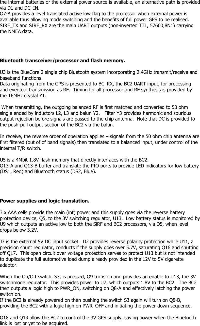 the internal batteries or the external power source is available, an alternative path is provided via D1 and DC_IN. Q7-A provides a level translated active low flag to the processor when external power is available thus allowing mode switching and the benefits of full power GPS to be realised. SIRF_TX and SIRF_RX are the main UART outputs (non-inverted TTL, 57600,8N1) carrying the NMEA data.     Bluetooth transceiver/processor and flash memory.  U3 is the BlueCore 2 single chip Bluetooth system incorporating 2.4GHz transmit/receive and baseband functions.  Data originating from the GPS is presented to BC_RX, the BC2 UART input, for processing and eventual transmission as RF.  Timing for all processor and RF synthesis is provided by the 16MHz crystal Y1.    When transmitting, the outgoing balanced RF is first matched and converted to 50 ohm single ended by inductors L2, L3 and balun Y2.   Filter Y3 provides harmonic and spurious output rejection before signals are passed to the chip antenna.  Note that DC is provided to the push-pull output section of the BC2 via the balun.  In receive, the reverse order of operation applies – signals from the 50 ohm chip antenna are first filtered (out of of band signals) then translated to a balanced input, under control of the internal T/R switch.   U5 is a 4Mbit 1.8V flash memory that directly interfaces with the BC2. Q13-A and Q13-B buffer and translate the PIO ports to provide LED indicators for low battery (DS1, Red) and Bluetooth status (DS2, Blue).     Power supplies and logic translation.  3 x AAA cells provide the main (int) power and this supply goes via the reverse battery protection device, Q5, to the 3V switching regulator, U13.  Low battery status is monitored by U9 which outputs an active low to both the SiRF and BC2 processors, via D5, when level drops below 3.2V.  J3 is the external 5V DC input socket.  D2 provides reverse polarity protection while U11, a precision shunt regulator, conducts if the supply goes over 5.7V, saturating Q16 and shutting off Q17.  This open circuit over voltage protection serves to protect U13 but is not intended to duplicate the full automotive load dump already provided in the 12V to 5V cigarette adaptor.  When the On/Off switch, S3, is pressed, Q9 turns on and provides an enable to U13, the 3V switchmode regulator.  This provides power to U7, which outputs 1.8V to the BC2.  The BC2 then outputs a logic high to PWR_ON, switching on Q8-A and effectively latching the power switch on. If the BC2 is already powered on then pushing the switch S3 again will turn on Q8-B, providing the BC2 with a logic high on PWR_OFF and initiating the power down sequence.  Q18 and Q19 allow the BC2 to control the 3V GPS supply, saving power when the Bluetooth link is lost or yet to be acquired.   