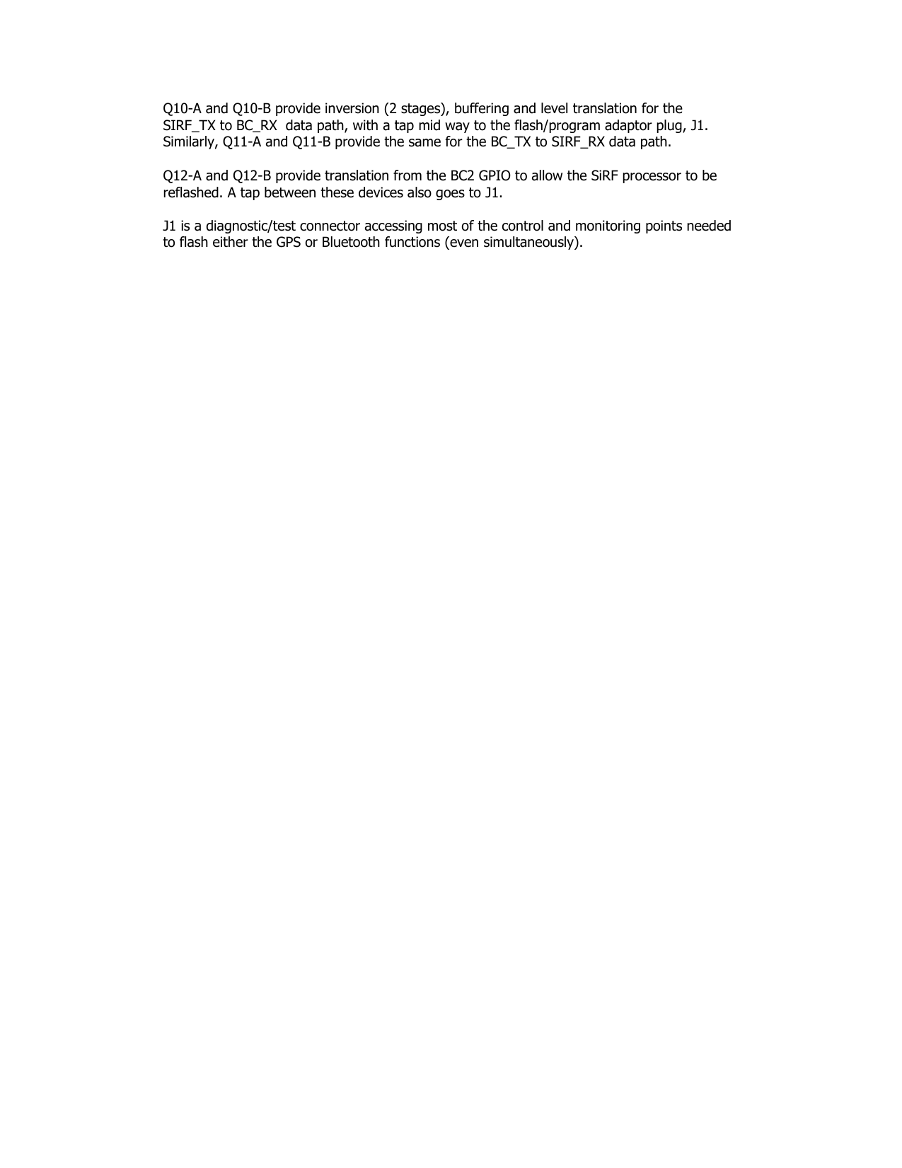 Q10-A and Q10-B provide inversion (2 stages), buffering and level translation for the SIRF_TX to BC_RX  data path, with a tap mid way to the flash/program adaptor plug, J1. Similarly, Q11-A and Q11-B provide the same for the BC_TX to SIRF_RX data path.  Q12-A and Q12-B provide translation from the BC2 GPIO to allow the SiRF processor to be reflashed. A tap between these devices also goes to J1.  J1 is a diagnostic/test connector accessing most of the control and monitoring points needed to flash either the GPS or Bluetooth functions (even simultaneously). 