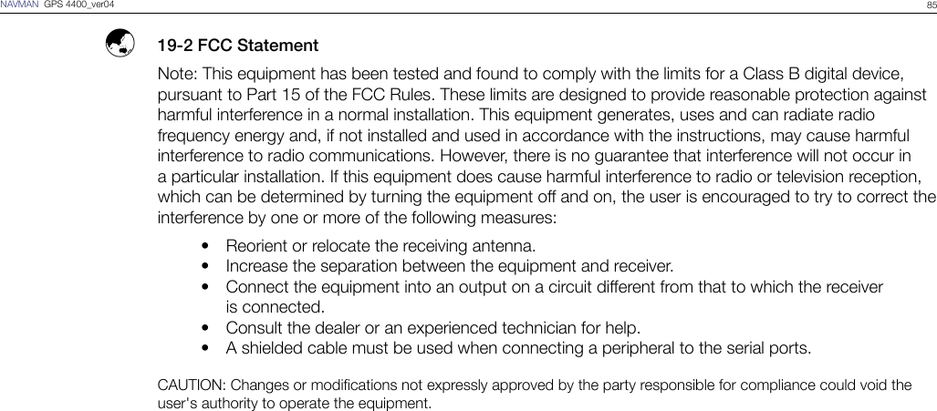85NAVMAN  GPS 4400_ver04  ý  19-2 FCC StatementNote: This equipment has been tested and found to comply with the limits for a Class B digital device, pursuant to Part 15 of the FCC Rules. These limits are designed to provide reasonable protection against harmful interference in a normal installation. This equipment generates, uses and can radiate radio frequency energy and, if not installed and used in accordance with the instructions, may cause harmful interference to radio communications. However, there is no guarantee that interference will not occur in a particular installation. If this equipment does cause harmful interference to radio or television reception, which can be determined by turning the equipment off and on, the user is encouraged to try to correct the interference by one or more of the following measures:  Reorient or relocate the receiving antenna.  Increase the separation between the equipment and receiver.  Connect the equipment into an output on a circuit different from that to which the receiver     is connected.  Consult the dealer or an experienced technician for help.  A shielded cable must be used when connecting a peripheral to the serial ports.CAUTION: Changes or modications not expressly approved by the party responsible for compliance could void the user&apos;s authority to operate the equipment.