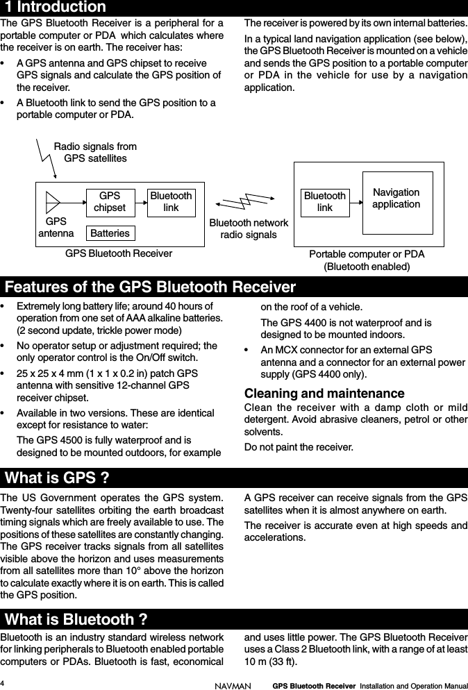 4GPS Bluetooth Receiver  Installation and Operation ManualNAVMAN1 IntroductionThe US Government operates the GPS system.Twenty-four satellites orbiting the earth broadcasttiming signals which are freely available to use. Thepositions of these satellites are constantly changing.The GPS receiver tracks signals from all satellitesvisible above the horizon and uses measurementsfrom all satellites more than 10° above the horizonto calculate exactly where it is on earth. This is calledthe GPS position.A GPS receiver can receive signals from the GPSsatellites when it is almost anywhere on earth.The receiver is accurate even at high speeds andaccelerations.• Extremely long battery life; around 40 hours ofoperation from one set of AAA alkaline batteries.(2 second update, trickle power mode)• No operator setup or adjustment required; theonly operator control is the On/Off switch.• 25 x 25 x 4 mm (1 x 1 x 0.2 in) patch GPSantenna with sensitive 12-channel GPSreceiver chipset.• Available in two versions. These are identicalexcept for resistance to water:The GPS 4500 is fully waterproof and isdesigned to be mounted outdoors, for exampleon the roof of a vehicle.The GPS 4400 is not waterproof and isdesigned to be mounted indoors.• An MCX connector for an external GPSantenna and a connector for an external powersupply (GPS 4400 only).Cleaning and maintenanceClean the receiver with a damp cloth or milddetergent. Avoid abrasive cleaners, petrol or othersolvents.Do not paint the receiver.Bluetooth is an industry standard wireless networkfor linking peripherals to Bluetooth enabled portablecomputers or PDAs. Bluetooth is fast, economicalThe GPS Bluetooth Receiver is a peripheral for aportable computer or PDA  which calculates wherethe receiver is on earth. The receiver has:• A GPS antenna and GPS chipset to receiveGPS signals and calculate the GPS position ofthe receiver.• A Bluetooth link to send the GPS position to aportable computer or PDA.The receiver is powered by its own internal batteries.In a typical land navigation application (see below),the GPS Bluetooth Receiver is mounted on a vehicleand sends the GPS position to a portable computeror PDA in the vehicle for use by a navigationapplication.GPSantennaGPS Bluetooth Receiver Portable computer or PDA(Bluetooth enabled)BluetoothlinkBatteriesGPSchipsetRadio signals fromGPS satellitesBluetooth networkradio signalsBluetoothlinkNavigationapplicationand uses little power. The GPS Bluetooth Receiveruses a Class 2 Bluetooth link, with a range of at least10 m (33 ft).Features of the GPS Bluetooth ReceiverWhat is Bluetooth ?What is GPS ?