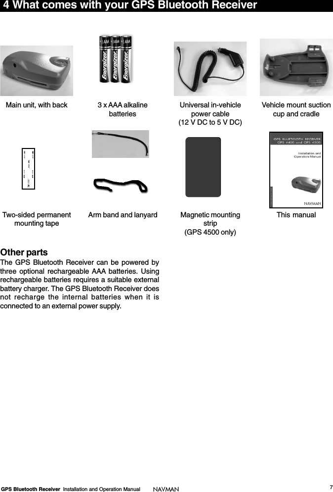 7GPS Bluetooth Receiver  Installation and Operation Manual NAVMAN4 What comes with your GPS Bluetooth ReceiverTwo-sided permanentmounting tapeUniversal in-vehiclepower cable(12 V DC to 5 V DC)Vehicle mount suctioncup and cradle3 x AAA alkalinebatteriesMain unit, with backThis manualMagnetic mountingstrip(GPS 4500 only)Arm band and lanyardOther partsThe GPS Bluetooth Receiver can be powered bythree optional rechargeable AAA batteries. Usingrechargeable batteries requires a suitable externalbattery charger. The GPS Bluetooth Receiver doesnot recharge the internal batteries when it isconnected to an external power supply.