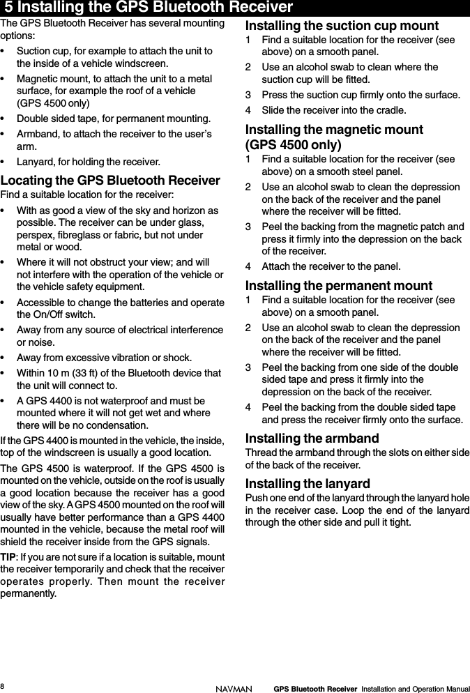 8GPS Bluetooth Receiver  Installation and Operation ManualNAVMAN5 Installing the GPS Bluetooth ReceiverThe GPS Bluetooth Receiver has several mountingoptions:• Suction cup, for example to attach the unit tothe inside of a vehicle windscreen.• Magnetic mount, to attach the unit to a metalsurface, for example the roof of a vehicle(GPS 4500 only)• Double sided tape, for permanent mounting.• Armband, to attach the receiver to the user’sarm.• Lanyard, for holding the receiver.Locating the GPS Bluetooth ReceiverFind a suitable location for the receiver:• With as good a view of the sky and horizon aspossible. The receiver can be under glass,perspex, fibreglass or fabric, but not undermetal or wood.• Where it will not obstruct your view; and willnot interfere with the operation of the vehicle orthe vehicle safety equipment.• Accessible to change the batteries and operatethe On/Off switch.• Away from any source of electrical interferenceor noise.• Away from excessive vibration or shock.• Within 10 m (33 ft) of the Bluetooth device thatthe unit will connect to.• A GPS 4400 is not waterproof and must bemounted where it will not get wet and wherethere will be no condensation.If the GPS 4400 is mounted in the vehicle, the inside,top of the windscreen is usually a good location.The GPS 4500 is waterproof. If the GPS 4500 ismounted on the vehicle, outside on the roof is usuallya good location because the receiver has a goodview of the sky. A GPS 4500 mounted on the roof willusually have better performance than a GPS 4400mounted in the vehicle, because the metal roof willshield the receiver inside from the GPS signals.TIP: If you are not sure if a location is suitable, mountthe receiver temporarily and check that the receiveroperates properly. Then mount the receiverpermanently.Installing the suction cup mount1 Find a suitable location for the receiver (seeabove) on a smooth panel.2 Use an alcohol swab to clean where thesuction cup will be fitted.3 Press the suction cup firmly onto the surface.4 Slide the receiver into the cradle.Installing the magnetic mount(GPS 4500 only)1 Find a suitable location for the receiver (seeabove) on a smooth steel panel.2 Use an alcohol swab to clean the depressionon the back of the receiver and the panelwhere the receiver will be fitted.3 Peel the backing from the magnetic patch andpress it firmly into the depression on the backof the receiver.4 Attach the receiver to the panel.Installing the permanent mount1 Find a suitable location for the receiver (seeabove) on a smooth panel.2 Use an alcohol swab to clean the depressionon the back of the receiver and the panelwhere the receiver will be fitted.3 Peel the backing from one side of the doublesided tape and press it firmly into thedepression on the back of the receiver.4 Peel the backing from the double sided tapeand press the receiver firmly onto the surface.Installing the armbandThread the armband through the slots on either sideof the back of the receiver.Installing the lanyardPush one end of the lanyard through the lanyard holein the receiver case. Loop the end of the lanyardthrough the other side and pull it tight.