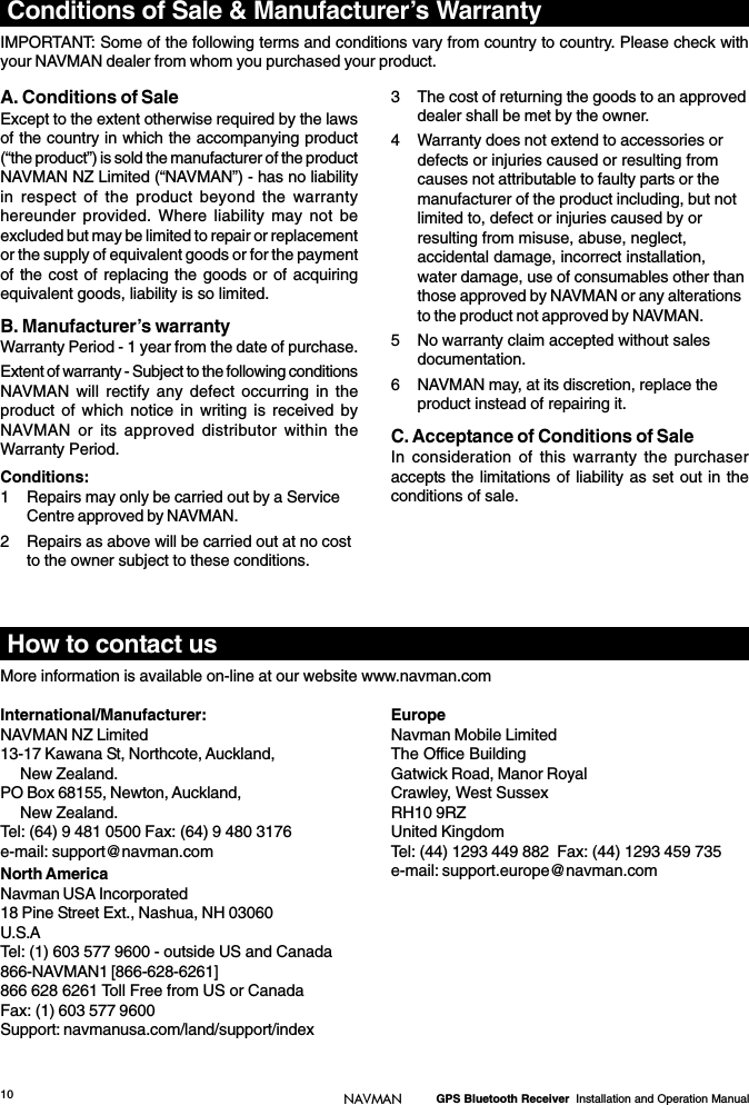 10 GPS Bluetooth Receiver  Installation and Operation ManualNAVMANConditions of Sale &amp; Manufacturer’s WarrantyIMPORTANT: Some of the following terms and conditions vary from country to country. Please check withyour NAVMAN dealer from whom you purchased your product.International/Manufacturer:NAVMAN NZ Limited13-17 Kawana St, Northcote, Auckland,New Zealand.PO Box 68155, Newton, Auckland,New Zealand.Tel: (64) 9 481 0500 Fax: (64) 9 480 3176e-mail: support@navman.comNorth AmericaNavman USA Incorporated18 Pine Street Ext., Nashua, NH 03060U.S.ATel: (1) 603 577 9600 - outside US and Canada866-NAVMAN1 [866-628-6261]866 628 6261 Toll Free from US or CanadaFax: (1) 603 577 9600Support: navmanusa.com/land/support/indexEuropeNavman Mobile LimitedThe Office BuildingGatwick Road, Manor RoyalCrawley, West SussexRH10 9RZUnited KingdomTel: (44) 1293 449 882  Fax: (44) 1293 459 735e-mail: support.europe@navman.comA. Conditions of SaleExcept to the extent otherwise required by the lawsof the country in which the accompanying product(“the product”) is sold the manufacturer of the productNAVMAN NZ Limited (“NAVMAN”) - has no liabilityin respect of the product beyond the warrantyhereunder provided. Where liability may not beexcluded but may be limited to repair or replacementor the supply of equivalent goods or for the paymentof the cost of replacing the goods or of acquiringequivalent goods, liability is so limited.B. Manufacturer’s warrantyWarranty Period - 1 year from the date of purchase.Extent of warranty - Subject to the following conditionsNAVMAN will rectify any defect occurring in theproduct of which notice in writing is received byNAVMAN or its approved distributor within theWarranty Period.Conditions:1 Repairs may only be carried out by a ServiceCentre approved by NAVMAN.2 Repairs as above will be carried out at no costto the owner subject to these conditions.3 The cost of returning the goods to an approveddealer shall be met by the owner.4 Warranty does not extend to accessories ordefects or injuries caused or resulting fromcauses not attributable to faulty parts or themanufacturer of the product including, but notlimited to, defect or injuries caused by orresulting from misuse, abuse, neglect,accidental damage, incorrect installation,water damage, use of consumables other thanthose approved by NAVMAN or any alterationsto the product not approved by NAVMAN.5 No warranty claim accepted without salesdocumentation.6 NAVMAN may, at its discretion, replace theproduct instead of repairing it.C. Acceptance of Conditions of SaleIn consideration of this warranty the purchaseraccepts the limitations of liability as set out in theconditions of sale.How to contact usMore information is available on-line at our website www.navman.com