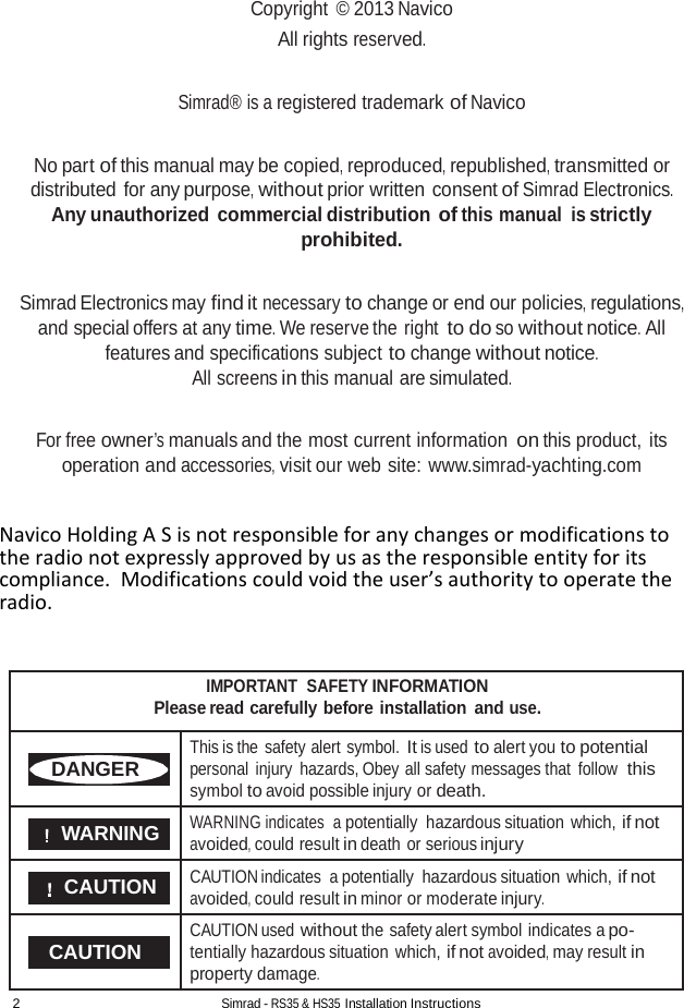 2 Simrad - RS35 &amp; HS35 Installation Instructions  Copyright  © 2013 Navico All rights reserved.   Simrad® is a registered trademark of Navico   No part of this manual may be copied, reproduced, republished, transmitted or distributed for any purpose, without prior written consent of Simrad Electronics. Any unauthorized commercial distribution of this manual is strictly prohibited.   Simrad Electronics may find it necessary to change or end our policies, regulations, and special offers at any time. We reserve the right to do so without notice. All features and specifications subject to change without notice. All screens in this manual are simulated.   For free owner’s manuals and the most current information on this product, its operation and accessories, visit our web site: www.simrad-yachting.com   Navico Holding A S is not responsible for any changes or modifications to the radio not expressly approved by us as the responsible entity for its compliance.  Modifications could void the user’s authority to operate the radio.   IMPORTANT  SAFETY INFORMATION Please read carefully before installation and use.  DANGER This is the safety alert symbol. It is used to alert you to potential personal injury hazards, Obey all safety messages that follow  this symbol to avoid possible injury or death.  WARNING WARNING indicates  a potentially hazardous situation which, if not avoided, could result in death or serious injury  CAUTION CAUTION indicates  a potentially hazardous situation which, if not avoided, could result in minor or moderate injury.  CAUTION CAUTION used without the safety alert symbol indicates a po- tentially hazardous situation which, if not avoided, may result in property damage. 