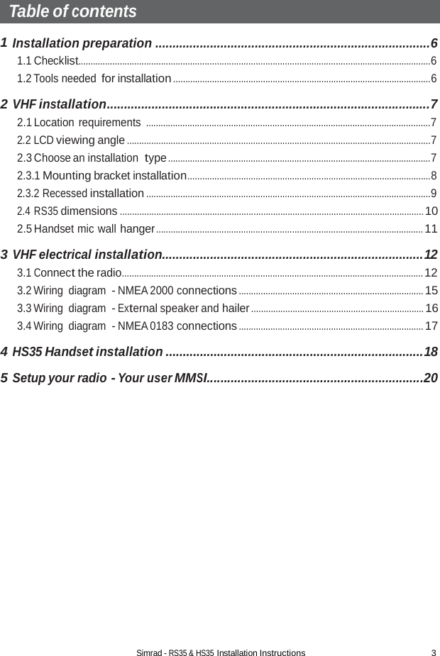 Simrad - RS35 &amp; HS35 Installation Instructions 3  Table of contents  1 Installation preparation ................................................................................6 1.1 Checklist.................................................................................................................................................6 1.2 Tools needed for installation ..........................................................................................................6  2 VHF installation..............................................................................................7 2.1 Location requirements .....................................................................................................................7 2.2 LCD viewing angle .............................................................................................................................7 2.3 Choose an installation type ............................................................................................................7 2.3.1 Mounting bracket installation....................................................................................................8 2.3.2 Recessed installation .....................................................................................................................9 2.4 RS35 dimensions ............................................................................................................................. 10 2.5 Handset mic wall hanger .............................................................................................................. 11  3 VHF electrical installation............................................................................12 3.1 Connect the radio............................................................................................................................ 12 3.2 Wiring diagram  - NMEA 2000 connections ............................................................................ 15 3.3 Wiring diagram  - External speaker and hailer ....................................................................... 16 3.4 Wiring diagram  - NMEA 0183 connections ............................................................................ 17  4 HS35 Handset installation ...........................................................................18  5 Setup your radio - Your user MMSI...............................................................20 