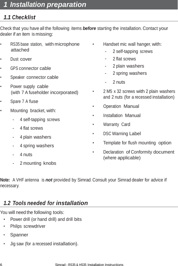 6 Simrad - RS35 &amp; HS35 Installation Instructions  1 Installation preparation  1.1 Checklist  Check that you have all the following  items before starting the installation. Contact your dealer if an item is missing:  •  RS35 base station,  with microphone attached  •  Dust cover  •  GPS connector cable  •  Speaker connector cable  •  Power supply cable (with 7 A fuseholder incorporated)  •  Spare 7 A fuse  •  Mounting  bracket, with:  - 4 self-tapping screws  - 4 flat screws  - 4 plain washers  - 4 spring washers  - 4 nuts  - 2 mounting knobs  •  Handset mic wall hanger, with: - 2 self-tapping screws - 2 flat screws - 2 plain washers - 2 spring washers  - 2 nuts  •  2 M5 x 32 screws with 2 plain washers and 2 nuts (for a recessed installation)  •  Operation  Manual  •  Installation  Manual  •  Warranty  Card  •  DSC Warning Label  •  Template for flush mounting  option  •  Declaration  of Conformity document (where applicable)   Note:  A VHF antenna  is not provided by Simrad. Consult your Simrad dealer for advice if necessary.   1.2 Tools needed for installation  You will need the following tools: •    Power drill (or hand drill) and drill bits •     Philips screwdriver  •     Spanner  •     Jig saw (for a recessed installation). 