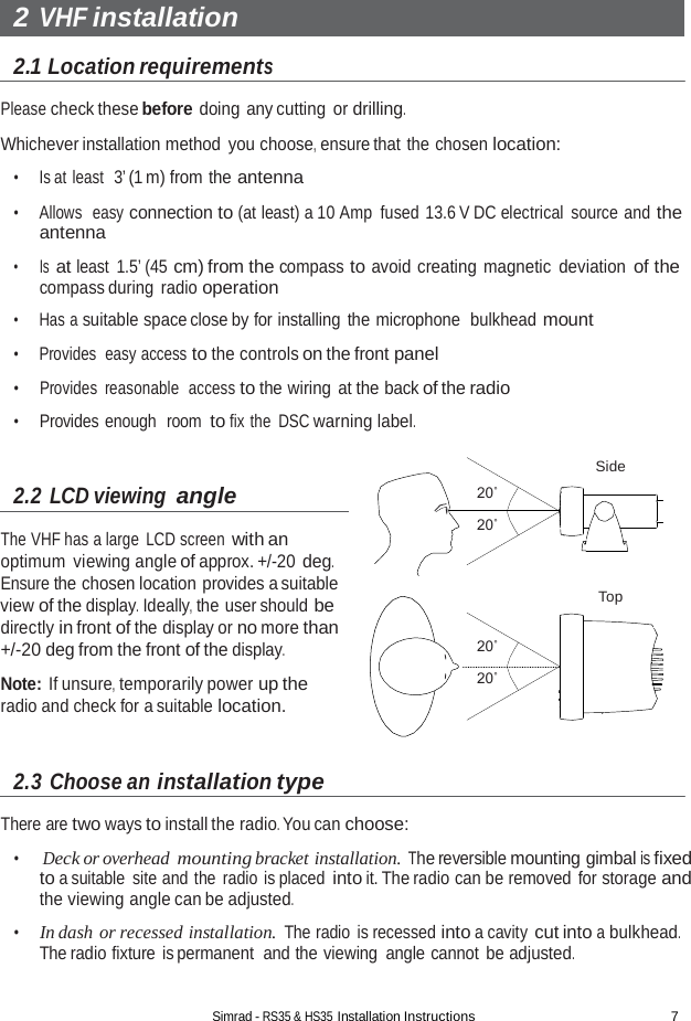 Simrad - RS35 &amp; HS35 Installation Instructions 7  2 VHF installation  2.1 Location requirements  Please check these before doing any cutting or drilling.  Whichever installation method  you choose, ensure that the chosen location:  •     Is at least  3’ (1 m) from the antenna  •     Allows  easy connection to (at least) a 10 Amp fused 13.6 V DC electrical source and the antenna  •      Is at least 1.5’ (45 cm) from the compass to avoid creating magnetic  deviation of the compass during radio operation  •     Has a suitable space close by for installing the microphone  bulkhead mount  •     Provides  easy access to the controls on the front panel  •     Provides  reasonable  access to the wiring at the back of the radio  •     Provides enough  room to fix the DSC warning label.   2.2 LCD viewing angle  The VHF has a large  LCD screen with an optimum viewing angle of approx. +/-20 deg. Ensure the chosen location provides a suitable view of the display. Ideally, the user should be directly in front of the display or no more than +/-20 deg from the front of the display.  Note: If unsure, temporarily power up the radio and check for a suitable location.   2.3 Choose an installation type  20˚  20˚      20˚  20˚ Side      Top  There are two ways to install the radio. You can choose:  •     Deck or overhead mounting bracket installation. The reversible mounting gimbal is fixed to a suitable site and the radio is placed into it. The radio can be removed  for storage and the viewing angle can be adjusted.  •     In dash or recessed installation. The radio is recessed into a cavity cut into a bulkhead. The radio fixture is permanent  and the viewing angle cannot be adjusted. 