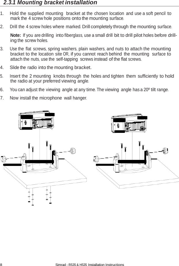 8 Simrad - RS35 &amp; HS35 Installation Instructions  2.3.1 Mounting bracket installation  1. Hold the supplied mounting  bracket at the chosen location and use a soft pencil to mark the 4 screw hole positions onto the mounting surface. 2. Drill the 4 screw holes where marked. Drill completely through the mounting surface.  Note: If you are drilling into fiberglass, use a small drill bit to drill pilot holes before drill- ing the screw holes.  3. Use the flat screws, spring washers, plain washers, and nuts to attach the mounting bracket to the location site OR, if you cannot reach behind the mounting  surface to attach the nuts, use the self-tapping screws instead of the flat screws. 4. Slide the radio into the mounting bracket.  5. Insert the 2 mounting  knobs through the holes and tighten them sufficiently to hold the radio at your preferred viewing angle. 6. You can adjust the viewing angle at any time. The viewing angle has a 20º tilt range. 7. Now install the microphone wall hanger.    