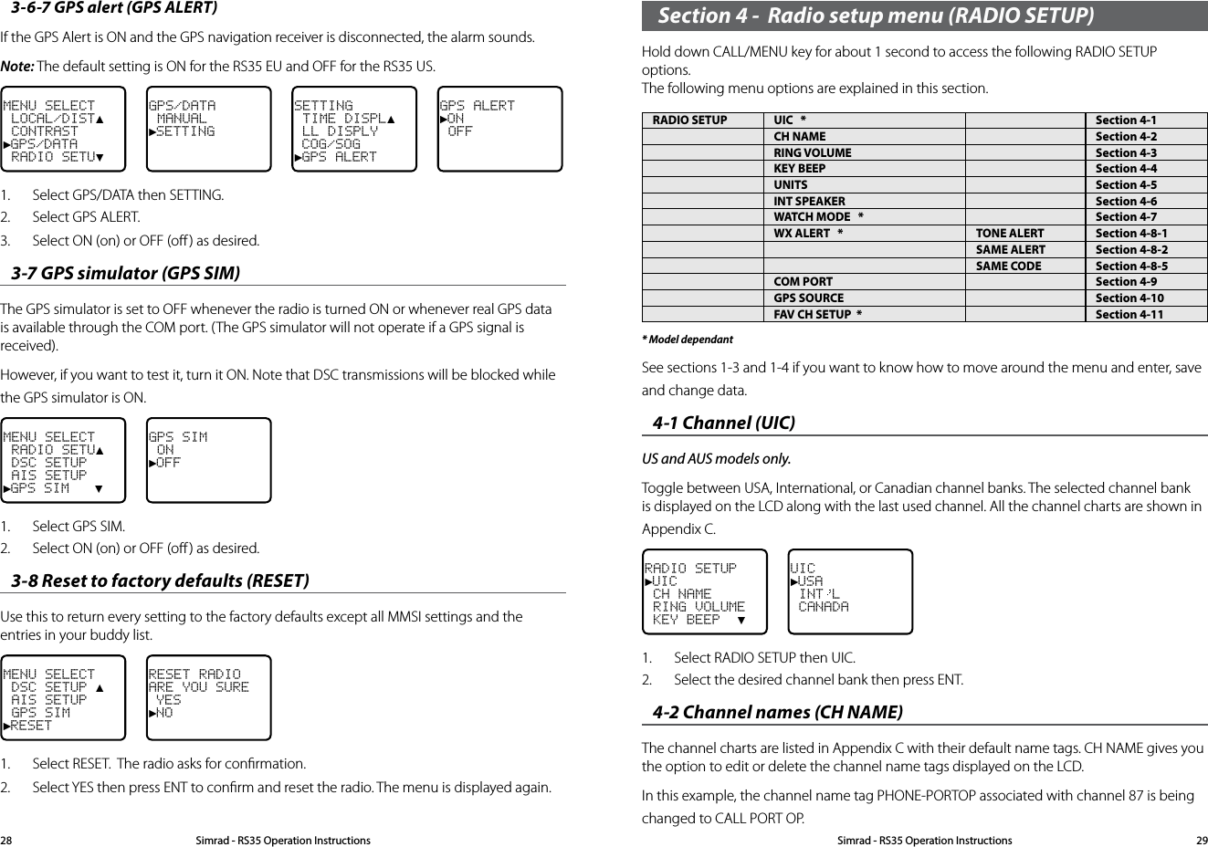 Section 4 -  Radio setup menu (RADIO SETUP)Hold down CALL/MENU key for about 1 second to access the following RADIO SETUP options.  The following menu options are explained in this section.RADIO SETUP UIC   * Section 4-1CH NAME Section 4-2RING VOLUME Section 4-3KEY BEEP Section 4-4UNITS Section 4-5INT SPEAKER Section 4-6WATCH MODE   * Section 4-7WX ALERT   * TONE ALERT Section 4-8-1SAME ALERT Section 4-8-2SAME CODE Section 4-8-5COM PORT Section 4-9GPS SOURCE Section 4-10FAV CH SETUP  * Section 4-11* Model dependantSee sections 1-3 and 1-4 if you want to know how to move around the menu and enter, save and change data. 4-1 Channel (UIC) US and AUS models only.Toggle between USA, International, or Canadian channel banks. The selected channel bank is displayed on the LCD along with the last used channel. All the channel charts are shown in Appendix C.RADIO SETUP►UIC CH NAME RING VOLUME KEY BEEP  ▼UIC►USA INT L CANADA1.  Select RADIO SETUP then UIC.2.  Select the desired channel bank then press ENT.4-2 Channel names (CH NAME) The channel charts are listed in Appendix C with their default name tags. CH NAME gives you the option to edit or delete the channel name tags displayed on the LCD. In this example, the channel name tag PHONE-PORTOP associated with channel 87 is being changed to CALL PORT OP.3-6-7 GPS alert (GPS ALERT) If the GPS Alert is ON and the GPS navigation receiver is disconnected, the alarm sounds. Note: The default setting is ON for the RS35 EU and OFF for the RS35 US.MENU SELECT LOCAL/DIST▲ CONTRAST►GPS/DATA RADIO SETU▼GPS/DATA MANUAL►SETTINGSETTING TIME DISPL▲ LL DISPLY COG/SOG►GPS ALERTGPS ALERT►ON OFF1.  Select GPS/DATA then SETTING.2.  Select GPS ALERT. 3.  Select ON (on) or OFF (oﬀ ) as desired. 3-7 GPS simulator (GPS SIM) The GPS simulator is set to OFF whenever the radio is turned ON or whenever real GPS data is available through the COM port. (The GPS simulator will not operate if a GPS signal is received).However, if you want to test it, turn it ON. Note that DSC transmissions will be blocked while the GPS simulator is ON.MENU SELECT RADIO SETU▲ DSC SETUP AIS SETUP►GPS SIM   ▼GPS SIM ON►OFF1.  Select GPS SIM. 2.  Select ON (on) or OFF (oﬀ ) as desired. 3-8 Reset to factory defaults (RESET) Use this to return every setting to the factory defaults except all MMSI settings and the entries in your buddy list.  MENU SELECT DSC SETUP ▲ AIS SETUP GPS SIM►RESETRESET RADIOARE YOU SURE YES►NO1.  Select RESET.  The radio asks for conﬁrmation.2.  Select YES then press ENT to conﬁrm and reset the radio. The menu is displayed again.Simrad - RS35 Operation InstructionsSimrad - RS35 Operation Instructions 2928