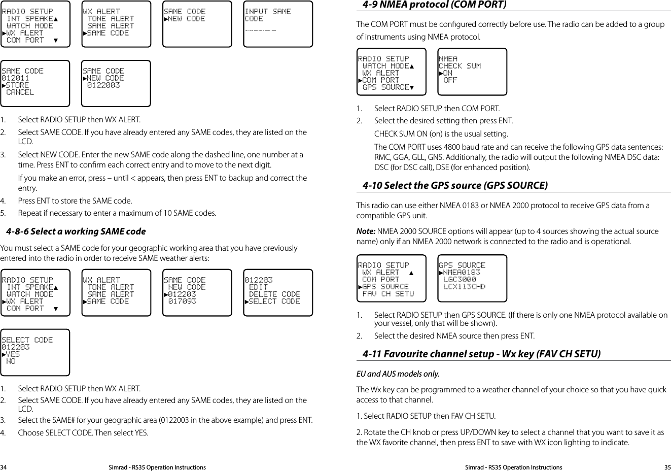 Simrad - RS35 Operation InstructionsSimrad - RS35 Operation Instructions 35344-9 NMEA protocol (COM PORT)  The COM PORT must be conﬁgured correctly before use. The radio can be added to a group of instruments using NMEA protocol.RADIO SETUP WATCH MODE▲ WX ALERT►COM PORT GPS SOURCE▼NMEACHECK SUM►ON OFF1.  Select RADIO SETUP then COM PORT.2.  Select the desired setting then press ENT.CHECK SUM ON (on) is the usual setting.The COM PORT uses 4800 baud rate and can receive the following GPS data sentences: RMC, GGA, GLL, GNS. Additionally, the radio will output the following NMEA DSC data: DSC (for DSC call), DSE (for enhanced position).4-10 Select the GPS source (GPS SOURCE)This radio can use either NMEA 0183 or NMEA 2000 protocol to receive GPS data from a compatible GPS unit. Note: NMEA 2000 SOURCE options will appear (up to 4 sources showing the actual source name) only if an NMEA 2000 network is connected to the radio and is operational. RADIO SETUP WX ALERT  ▲ COM PORT►GPS SOURCE FAV CH SETUGPS SOURCE►NMEA0183 LGC3000 LCX113CHD1.  Select RADIO SETUP then GPS SOURCE. (If there is only one NMEA protocol available on your vessel, only that will be shown).2.  Select the desired NMEA source then press ENT.4-11 Favourite channel setup - Wx key (FAV CH SETU)EU and AUS models only.The Wx key can be programmed to a weather channel of your choice so that you have quick access to that channel.1. Select RADIO SETUP then FAV CH SETU.2. Rotate the CH knob or press UP/DOWN key to select a channel that you want to save it as the WX favorite channel, then press ENT to save with WX icon lighting to indicate. RADIO SETUP INT SPEAKE▲ WATCH MODE►WX ALERT COM PORT  ▼WX ALERT  TONE ALERT SAME ALERT►SAME CODE SAME CODE►NEW CODEINPUT SAMECODESAME CODE012011►STORE CANCELSAME CODE►NEW CODE  0122003 1.  Select RADIO SETUP then WX ALERT. 2.  Select SAME CODE. If you have already entered any SAME codes, they are listed on the LCD. 3.  Select NEW CODE. Enter the new SAME code along the dashed line, one number at a time. Press ENT to conﬁrm each correct entry and to move to the next digit. If you make an error, press – until &lt; appears, then press ENT to backup and correct the entry.4.  Press ENT to store the SAME code.5.  Repeat if necessary to enter a maximum of 10 SAME codes.4-8-6 Select a working SAME codeYou must select a SAME code for your geographic working area that you have previously entered into the radio in order to receive SAME weather alerts:RADIO SETUP INT SPEAKE▲ WATCH MODE►WX ALERT COM PORT  ▼WX ALERT TONE ALERT SAME ALERT►SAME CODESAME CODE NEW CODE►012203 017093012203 EDIT DELETE CODE►SELECT CODESELECT CODE012203►YES NO1.   Select RADIO SETUP then WX ALERT.  2.  Select SAME CODE. If you have already entered any SAME codes, they are listed on the LCD.3.  Select the SAME# for your geographic area (0122003 in the above example) and press ENT.4.   Choose SELECT CODE. Then select YES.