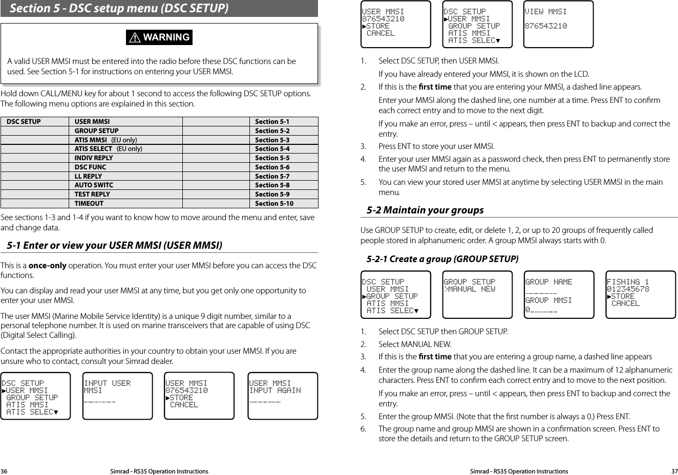 USER MMSI876543210►STORE  CANCELDSC SETUP►USER MMSI GROUP SETUP ATIS MMSI ATIS SELEC▼VIEW MMSI8765432101.  Select DSC SETUP, then USER MMSI. If you have already entered your MMSI, it is shown on the LCD. 2.  If this is the rst time that you are entering your MMSI, a dashed line appears. Enter your MMSI along the dashed line, one number at a time. Press ENT to conﬁrm each correct entry and to move to the next digit.If you make an error, press – until &lt; appears, then press ENT to backup and correct the entry.3.  Press ENT to store your user MMSI.4.  Enter your user MMSI again as a password check, then press ENT to permanently store the user MMSI and return to the menu.5.  You can view your stored user MMSI at anytime by selecting USER MMSI in the main menu.5-2 Maintain your groups Use GROUP SETUP to create, edit, or delete 1, 2, or up to 20 groups of frequently called people stored in alphanumeric order. A group MMSI always starts with 0.5-2-1 Create a group (GROUP SETUP)DSC SETUP USER MMSI►GROUP SETUP ATIS MMSI ATIS SELEC▼GROUP SETUPMANUAL NEWGROUP NAMEGROUP MMSI0FISHING 1012345678►STORE CANCEL1.  Select DSC SETUP then GROUP SETUP. 2.  Select MANUAL NEW.3.  If this is the rst time that you are entering a group name, a dashed line appears4.  Enter the group name along the dashed line. It can be a maximum of 12 alphanumeric characters. Press ENT to conﬁrm each correct entry and to move to the next position. If you make an error, press – until &lt; appears, then press ENT to backup and correct the entry.5.  Enter the group MMSI. (Note that the ﬁrst number is always a 0.) Press ENT.6.  The group name and group MMSI are shown in a conﬁrmation screen. Press ENT to store the details and return to the GROUP SETUP screen.Section 5 - DSC setup menu (DSC SETUP) WARNINGA valid USER MMSI must be entered into the radio before these DSC functions can be used. See Section 5-1 for instructions on entering your USER MMSI. Hold down CALL/MENU key for about 1 second to access the following DSC SETUP options.  The following menu options are explained in this section.DSC SETUP USER MMSI Section 5-1GROUP SETUP Section 5-2ATIS MMSI   (EU only) Section 5-3ATIS SELECT   (EU only) Section 5-4INDIV REPLY Section 5-5DSC FUNC Section 5-6LL REPLY Section 5-7AUTO SWITC Section 5-8TEST REPLY Section 5-9TIMEOUT Section 5-10See sections 1-3 and 1-4 if you want to know how to move around the menu and enter, save and change data. 5-1 Enter or view your USER MMSI (USER MMSI)This is a once-only operation. You must enter your user MMSI before you can access the DSC functions.You can display and read your user MMSI at any time, but you get only one opportunity to enter your user MMSI. The user MMSI (Marine Mobile Service Identity) is a unique 9 digit number, similar to a personal telephone number. It is used on marine transceivers that are capable of using DSC (Digital Select Calling).Contact the appropriate authorities in your country to obtain your user MMSI. If you are unsure who to contact, consult your Simrad dealer. DSC SETUP►USER MMSI GROUP SETUP ATIS MMSI ATIS SELEC▼ INPUT USERMMSIUSER MMSI876543210►STORE  CANCELUSER MMSIINPUT AGAINSimrad - RS35 Operation InstructionsSimrad - RS35 Operation Instructions 3736