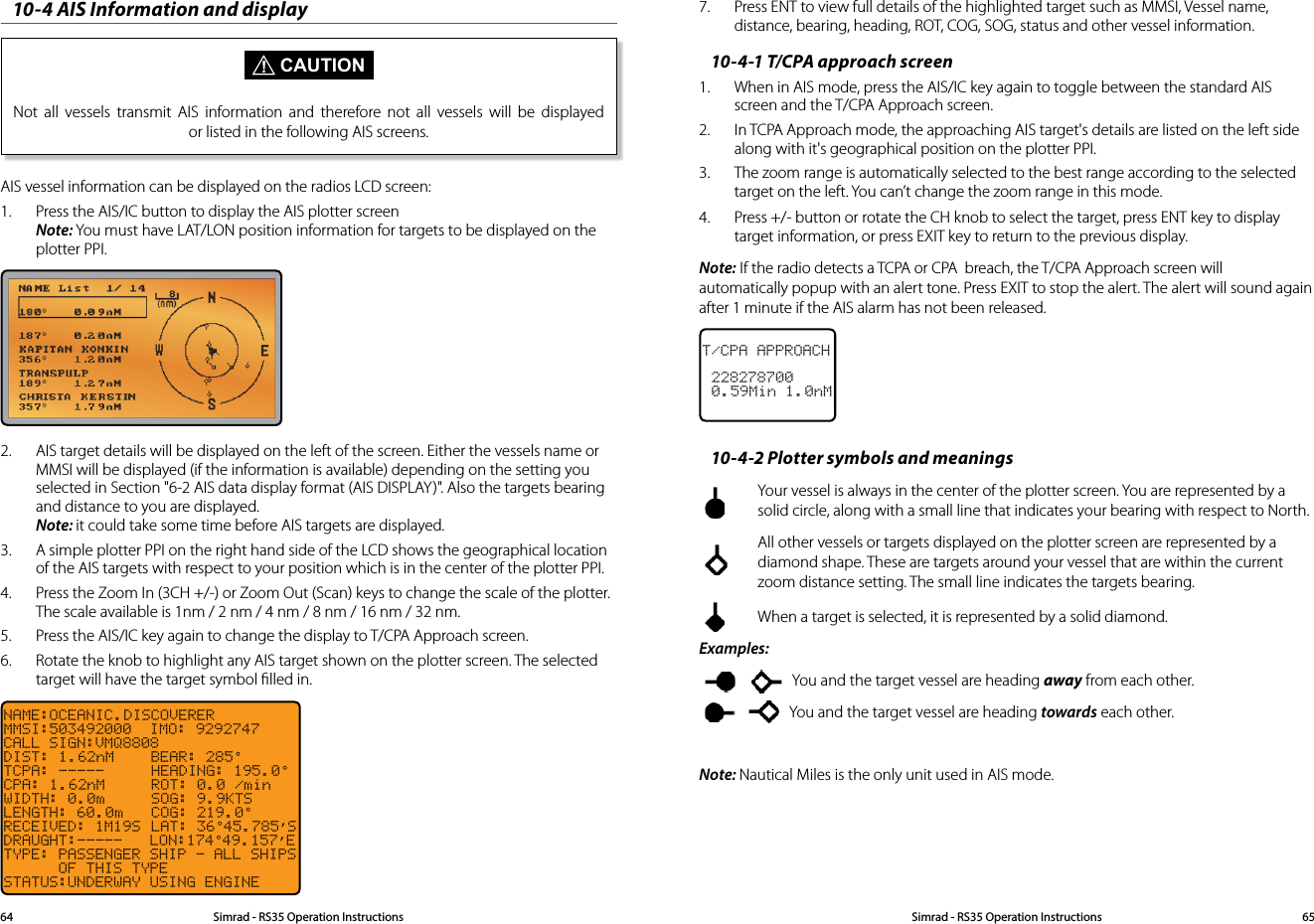 10-4 AIS Information and display CAUTIONNot all vessels transmit AIS information and therefore not all vessels will be displayed or listed in the following AIS screens.AIS vessel information can be displayed on the radios LCD screen: 1.  Press the AIS/IC button to display the AIS plotter screen Note: You must have LAT/LON position information for targets to be displayed on the plotter PPI.2.  AIS target details will be displayed on the left of the screen. Either the vessels name or MMSI will be displayed (if the information is available) depending on the setting you selected in Section &quot;6-2 AIS data display format (AIS DISPLAY)&quot;. Also the targets bearing and distance to you are displayed. Note: it could take some time before AIS targets are displayed.3.  A simple plotter PPI on the right hand side of the LCD shows the geographical location of the AIS targets with respect to your position which is in the center of the plotter PPI.4.  Press the Zoom In (3CH +/-) or Zoom Out (Scan) keys to change the scale of the plotter. The scale available is 1nm / 2 nm / 4 nm / 8 nm / 16 nm / 32 nm.5.  Press the AIS/IC key again to change the display to T/CPA Approach screen.6.  Rotate the knob to highlight any AIS target shown on the plotter screen. The selected target will have the target symbol ﬁlled in.NAME:OCEANIC.DISCOVERERMMSI:503492000  IMO: 9292747CALL SIGN:VMQ8808DIST: 1.62nM    BEAR: 285°TCPA: -----  HEADING: 195.0°CPA: 1.62nM  ROT: 0.0 /minWIDTH: 0.0m  SOG: 9.9KTSLENGTH: 60.0m  COG: 219.0°RECEIVED: 1M19S LAT: 36°45.785’SDRAUGHT:-----   LON:174°49.157’ETYPE: PASSENGER SHIP - ALL SHIPS        OF THIS TYPE STATUS:UNDERWAY USING ENGINE7.  Press ENT to view full details of the highlighted target such as MMSI, Vessel name, distance, bearing, heading, ROT, COG, SOG, status and other vessel information.10-4-1 T/CPA approach screen1.  When in AIS mode, press the AIS/IC key again to toggle between the standard AIS screen and the T/CPA Approach screen.2.  In TCPA Approach mode, the approaching AIS target&apos;s details are listed on the left side along with it&apos;s geographical position on the plotter PPI.3.  The zoom range is automatically selected to the best range according to the selected target on the left. You can’t change the zoom range in this mode.4.  Press +/- button or rotate the CH knob to select the target, press ENT key to display target information, or press EXIT key to return to the previous display.Note: If the radio detects a TCPA or CPA  breach, the T/CPA Approach screen will  automatically popup with an alert tone. Press EXIT to stop the alert. The alert will sound again after 1 minute if the AIS alarm has not been released.T/CPA APPROACH 228278700 0.59Min 1.0nM10-4-2 Plotter symbols and meanings  Your vessel is always in the center of the plotter screen. You are represented by a solid circle, along with a small line that indicates your bearing with respect to North.  All other vessels or targets displayed on the plotter screen are represented by a diamond shape. These are targets around your vessel that are within the current zoom distance setting. The small line indicates the targets bearing.  When a target is selected, it is represented by a solid diamond.Examples:    You and the target vessel are heading away from each other.   You and the target vessel are heading towards each other.Note: Nautical Miles is the only unit used in AIS mode.Simrad - RS35 Operation InstructionsSimrad - RS35 Operation Instructions 6564