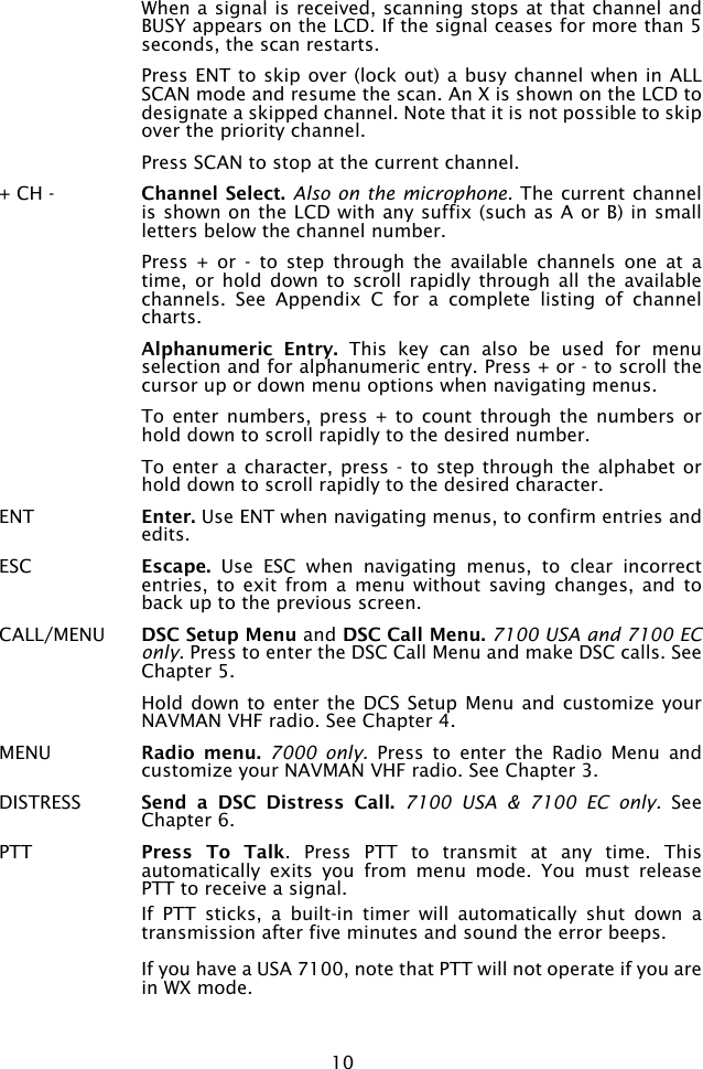 10  When a signal is received, scanning stops at that channel and BUSY appears on the LCD. If the signal ceases for more than 5 seconds, the scan restarts.  Press ENT to skip over (lock out) a busy channel when in ALL SCAN mode and resume the scan. An X is shown on the LCD to designate a skipped channel. Note that it is not possible to skip over the priority channel.  Press SCAN to stop at the current channel.+ CH -  Channel Select. Also on the microphone. The current channel is shown on the LCD with any suffix (such as A or B) in small letters below the channel number.   Press  +  or  -  to  step  through  the  available  channels  one  at  a time,  or hold down  to  scroll  rapidly  through all  the  available channels.  See  Appendix  C  for  a  complete  listing  of  channel charts. Alphanumeric  Entry.  This  key  can  also  be  used  for  menu selection and for alphanumeric entry. Press + or - to scroll the cursor up or down menu options when navigating menus.   To  enter numbers,  press  + to  count  through the  numbers  or hold down to scroll rapidly to the desired number.  To enter  a character,  press -  to step through the alphabet  or hold down to scroll rapidly to the desired character.ENT  Enter. Use ENT when navigating menus, to confirm entries and edits. ESC  Escape.  Use  ESC  when  navigating  menus,  to  clear  incorrect entries,  to  exit  from  a menu without  saving  changes,  and  to back up to the previous screen.  CALL/MENU  DSC Setup Menu and DSC Call Menu. 7100 USA and 7100 EC only. Press to enter the DSC Call Menu and make DSC calls. See Chapter 5.  Hold down  to enter the  DCS Setup Menu  and customize your NAVMAN VHF radio. See Chapter 4. MENU  Radio  menu. 7000  only.  Press  to  enter  the  Radio  Menu  and customize your NAVMAN VHF radio. See Chapter 3.DISTRESS  Send  a  DSC  Distress  Call. 7100  USA  &amp;  7100  EC  only.  See Chapter 6.PTT  Press  To  Talk.  Press  PTT  to  transmit  at  any  time.  This automatically  exits  you  from  menu  mode.  You  must  release PTT to receive a signal.  If  PTT  sticks,  a  built-in  timer  will  automatically  shut  down  a transmission after five minutes and sound the error beeps.    If you have a USA 7100, note that PTT will not operate if you are in WX mode. 