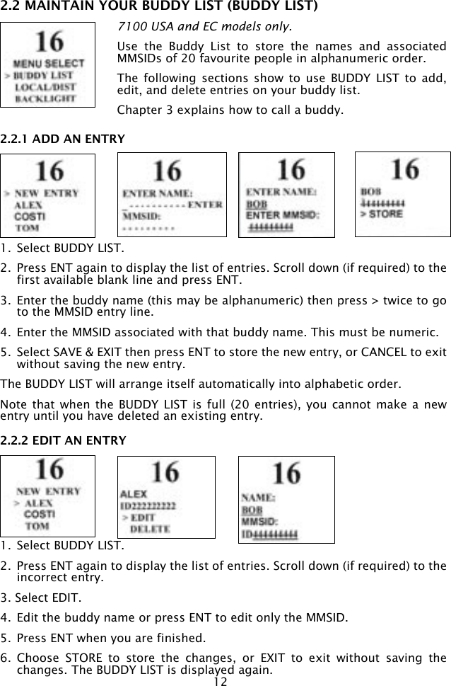 122.2 MAINTAIN YOUR BUDDY LIST (BUDDY LIST)7100 USA and EC models only.Use  the  Buddy  List  to  store  the  names  and  associated MMSIDs of 20 favourite people in alphanumeric order.The  following sections  show  to  use BUDDY  LIST  to  add, edit, and delete entries on your buddy list.Chapter 3 explains how to call a buddy.2.2.1 ADD AN ENTRY1.  Select BUDDY LIST.2.  Press ENT again to display the list of entries. Scroll down (if required) to the first available blank line and press ENT.3.  Enter the buddy name (this may be alphanumeric) then press &gt; twice to go to the MMSID entry line.4.  Enter the MMSID associated with that buddy name. This must be numeric. 5.  Select SAVE &amp; EXIT then press ENT to store the new entry, or CANCEL to exit without saving the new entry.The BUDDY LIST will arrange itself automatically into alphabetic order.Note that when  the BUDDY  LIST is  full (20  entries),  you cannot  make a  new entry until you have deleted an existing entry.2.2.2 EDIT AN ENTRY1.  Select BUDDY LIST.2.  Press ENT again to display the list of entries. Scroll down (if required) to the incorrect entry.3. Select EDIT.4.  Edit the buddy name or press ENT to edit only the MMSID.5.  Press ENT when you are finished.6.  Choose  STORE  to  store  the  changes,  or  EXIT  to  exit  without  saving  the changes. The BUDDY LIST is displayed again.