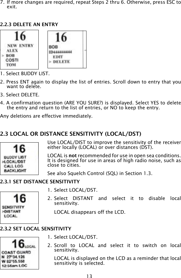 132.2.3 DELETE AN ENTRY1. Select BUDDY LIST.2. Press ENT again to display the list of entries. Scroll down to entry that you want to delete.3. Select DELETE.4. A confirmation question (ARE YOU SURE?) is displayed. Select YES to delete the entry and return to the list of entries, or NO to keep the entry.Any deletions are effective immediately.7.  If more changes are required, repeat Steps 2 thru 6. Otherwise, press ESC to exit.2.3 LOCAL OR DISTANCE SENSITIVITY (LOCAL/DST)Use LOCAL/DIST to improve the sensitivity of the receiver  either locally (LOCAL) or over distances (DST). LOCAL is not recommended for use in open sea conditions. It is designed for use in areas of high radio noise, such as close to cities.See also Squelch Control (SQL) in Section 1.3.2.3.1 SET DISTANCE SENSITIVITY1.  Select LOCAL/DST.2.  Select  DISTANT  and  select  it  to  disable  local sensitivity.   LOCAL disappears off the LCD.2.3.2 SET LOCAL SENSITIVITY1.  Select LOCAL/DST.2.  Scroll  to  LOCAL  and  select  it  to  switch  on  local sensitivity.   LOCAL is displayed on the LCD as a reminder that local sensitivity is selected.