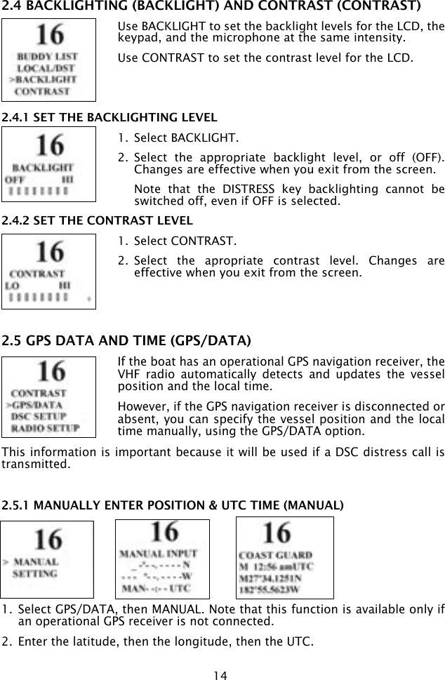 142.4 BACKLIGHTING (BACKLIGHT) AND CONTRAST (CONTRAST)Use BACKLIGHT to set the backlight levels for the LCD, the keypad, and the microphone at the same intensity.Use CONTRAST to set the contrast level for the LCD.2.4.1 SET THE BACKLIGHTING LEVEL1.  Select BACKLIGHT.2.  Select  the  appropriate  backlight  level,  or  off  (OFF). Changes are effective when you exit from the screen.  Note  that  the  DISTRESS  key  backlighting  cannot  be switched off, even if OFF is selected.2.4.2 SET THE CONTRAST LEVEL1.  Select CONTRAST.2.  Select  the  apropriate  contrast  level.  Changes  are effective when you exit from the screen. 2.5 GPS DATA AND TIME (GPS/DATA)If the boat has an operational GPS navigation receiver, the VHF  radio  automatically  detects  and  updates  the  vessel position and the local time. However, if the GPS navigation receiver is disconnected or absent, you can specify the vessel position and the local time manually, using the GPS/DATA option.This information is important because it will be used if a DSC distress call is transmitted.2.5.1 MANUALLY ENTER POSITION &amp; UTC TIME (MANUAL)1.  Select GPS/DATA, then MANUAL. Note that this function is available only if an operational GPS receiver is not connected.2.  Enter the latitude, then the longitude, then the UTC. 