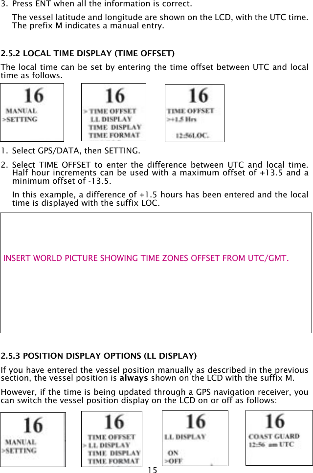 153.  Press ENT when all the information is correct.   The vessel latitude and longitude are shown on the LCD, with the UTC time. The prefix M indicates a manual entry. 2.5.2 LOCAL TIME DISPLAY (TIME OFFSET)The local time can be set by entering the time offset between UTC and local time as follows.1.  Select GPS/DATA, then SETTING. 2.  Select  TIME  OFFSET  to  enter  the  difference  between  UTC  and  local  time. Half hour increments can be used with a maximum offset of +13.5 and a minimum offset of -13.5.   In this example, a difference of +1.5 hours has been entered and the local time is displayed with the suffix LOC.2.5.3 POSITION DISPLAY OPTIONS (LL DISPLAY)If you have entered the vessel position manually as described in the previous section, the vessel position is always shown on the LCD with the suffix M.However, if the time is being updated through a GPS navigation receiver, you can switch the vessel position display on the LCD on or off as follows: INSERT WORLD PICTURE SHOWING TIME ZONES OFFSET FROM UTC/GMT.