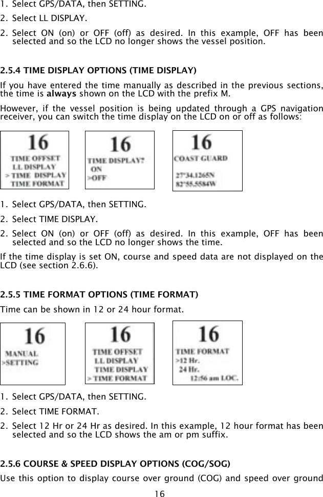 161.  Select GPS/DATA, then SETTING.2.  Select LL DISPLAY.2.  Select  ON  (on)  or  OFF  (off)  as  desired.  In  this  example,  OFF  has  been selected and so the LCD no longer shows the vessel position.2.5.4 TIME DISPLAY OPTIONS (TIME DISPLAY)If you have entered the time manually as described in the previous sections, the time is always shown on the LCD with the prefix M.However,  if  the  vessel  position  is  being  updated  through  a  GPS  navigation receiver, you can switch the time display on the LCD on or off as follows:1.  Select GPS/DATA, then SETTING.2.  Select TIME DISPLAY.2.  Select  ON  (on)  or  OFF  (off)  as  desired.  In  this  example,  OFF  has  been selected and so the LCD no longer shows the time.If the time display is set ON, course and speed data are not displayed on the LCD (see section 2.6.6).2.5.5 TIME FORMAT OPTIONS (TIME FORMAT)Time can be shown in 12 or 24 hour format.1.  Select GPS/DATA, then SETTING.2.  Select TIME FORMAT.2.  Select 12 Hr or 24 Hr as desired. In this example, 12 hour format has been selected and so the LCD shows the am or pm suffix.2.5.6 COURSE &amp; SPEED DISPLAY OPTIONS (COG/SOG)Use this option to display course over ground (COG) and speed over ground 