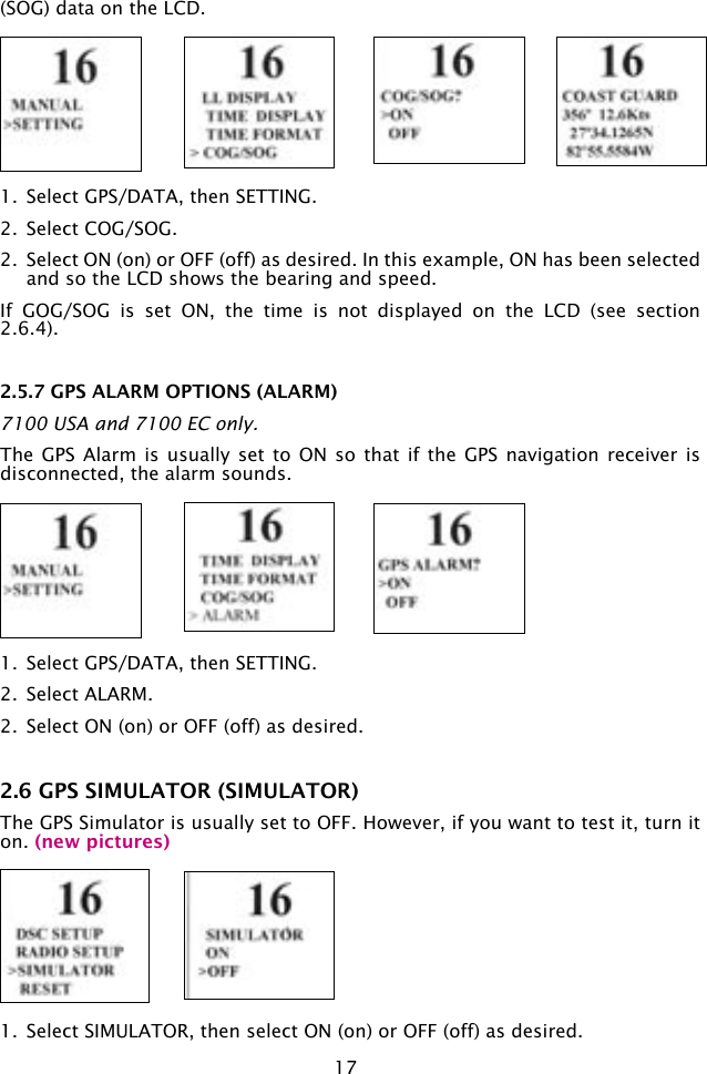 17(SOG) data on the LCD. 1.  Select GPS/DATA, then SETTING.2.  Select COG/SOG.2.  Select ON (on) or OFF (off) as desired. In this example, ON has been selected and so the LCD shows the bearing and speed.If  GOG/SOG  is  set  ON,  the  time  is  not  displayed  on  the  LCD  (see  section 2.6.4).  2.5.7 GPS ALARM OPTIONS (ALARM) 7100 USA and 7100 EC only.The GPS Alarm  is usually  set to  ON so  that if  the GPS navigation  receiver is disconnected, the alarm sounds.1.  Select GPS/DATA, then SETTING.2.  Select ALARM.2.  Select ON (on) or OFF (off) as desired.2.6 GPS SIMULATOR (SIMULATOR)The GPS Simulator is usually set to OFF. However, if you want to test it, turn it on. (new pictures)1.  Select SIMULATOR, then select ON (on) or OFF (off) as desired. 