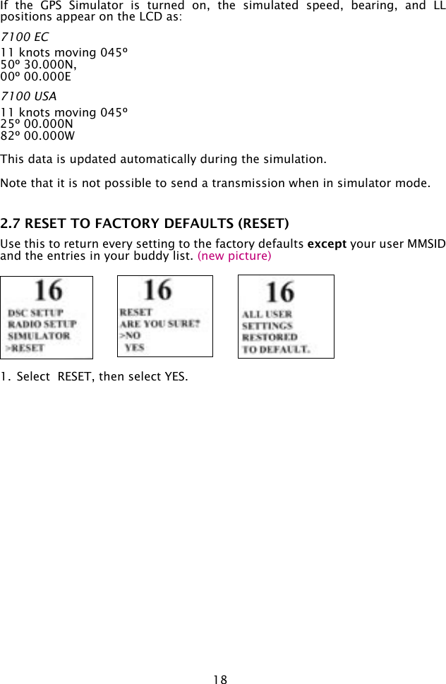 18If  the  GPS  Simulator  is  turned  on,  the  simulated  speed,  bearing,  and  LL positions appear on the LCD as:7100 EC 11 knots moving 045º 50º 30.000N,00º 00.000E7100 USA 11 knots moving 045º25º 00.000N82º 00.000WThis data is updated automatically during the simulation.Note that it is not possible to send a transmission when in simulator mode.2.7 RESET TO FACTORY DEFAULTS (RESET)Use this to return every setting to the factory defaults except your user MMSID and the entries in your buddy list. (new picture)1.  Select  RESET, then select YES. 