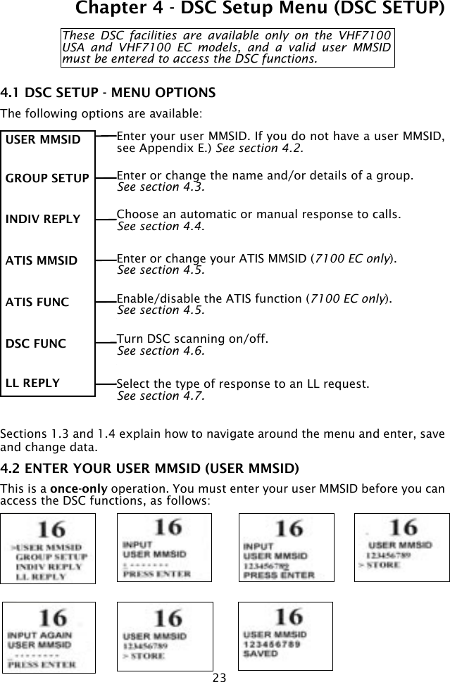 23Chapter 4 - DSC Setup Menu (DSC SETUP)These  DSC  facilities  are  available  only  on  the  VHF7100 USA  and  VHF7100  EC  models,  and  a  valid  user  MMSID must be entered to access the DSC functions.4.1 DSC SETUP - MENU OPTIONSThe following options are available: Sections 1.3 and 1.4 explain how to navigate around the menu and enter, save and change data. 4.2 ENTER YOUR USER MMSID (USER MMSID)This is a once-only operation. You must enter your user MMSID before you can access the DSC functions, as follows:  Enter your user MMSID. If you do not have a user MMSID, see Appendix E.) See section 4.2. USER MMSID GROUP SETUP  INDIV REPLY ATIS MMSID ATIS FUNC DSC FUNC LL REPLYEnter or change the name and/or details of a group. See section 4.3.Enter or change your ATIS MMSID (7100 EC only). See section 4.5.Enable/disable the ATIS function (7100 EC only). See section 4.5.Select the type of response to an LL request. See section 4.7.Turn DSC scanning on/off. See section 4.6.Choose an automatic or manual response to calls. See section 4.4.